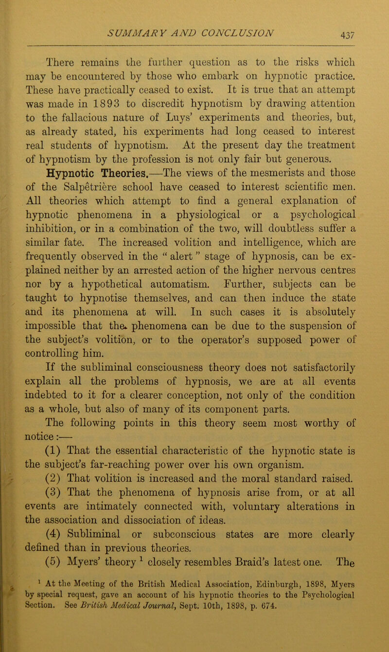 There remains the further question as to the risks which may be encountered by those who embark on hypnotic practice. These have practically ceased to exist. It is true that an attempt was made in 1893 to discredit hypnotism by drawing attention to the fallacious nature of Luys’ experiments and theories, but, as already stated, his experiments had long ceased to interest real students of hypnotism. At the present day the treatment of hypnotism by the profession is not only fair but generous. Hypnotic Theories.—The views of the mesmerists and those of the Salpetriere school have ceased to interest scientific men. All theories which attempt to find a general explanation of hypnotic phenomena in a physiological or a psychological inhibition, or in a combination of the two, will doubtless suffer a similar fate. The increased volition and intelligence, which are frequently observed in the “ alert ” stage of hypnosis, can be ex- plained neither by an arrested action of the higher nervous centres nor by a hypothetical automatism. Further, subjects can be taught to hypnotise themselves, and can then induce the state and its phenomena at will. In such cases it is absolutely impossible that the* phenomena can be due to the suspension of the subject’s volition, or to the operator’s supposed power of controlling him. If the subliminal consciousness theory does not satisfactorily explain all the problems of hypnosis, we are at all events indebted to it for a clearer conception, not only of the condition as a whole, but also of many of its component parts. The following points in this theory seem most worthy of notice:— (1) That the essential characteristic of the hypnotic state is the subject’s far-reaching power over his own organism. (2) That volition is increased and the moral standard raised. (3) That the phenomena of hypnosis arise from, or at all events are intimately connected with, voluntary alterations in the association and dissociation of ideas. (4) Subliminal or subconscious states are more clearly defined than in previous theories. (5) Myers’ theory 1 closely resembles Braid’s latest one. The 1 At the Meeting of the British Medical Association, Edinburgh, 1898, Myers by special request, gave an account of his hypnotic theories to the Psychological Section. See British Medical Journal, Sept. 10th, 1898, p. 674.