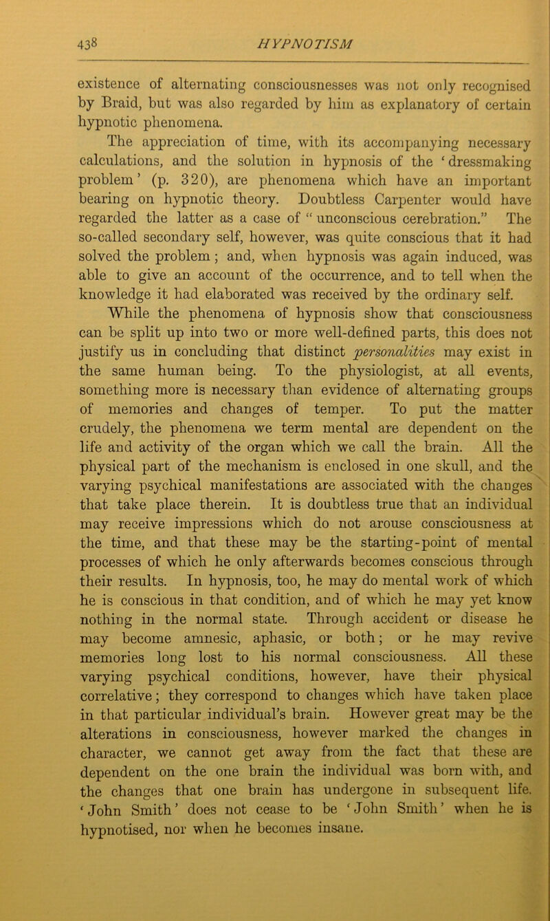 existence of alternating consciousnesses was not only recognised by Braid, but was also regarded by him as explanatory of certain hypnotic phenomena. The appreciation of time, with its accompanying necessary calculations, and the solution in hypnosis of the ‘ dressmaking problem’ (p. 320), are phenomena which have an important bearing on hypnotic theory. Doubtless Carpenter would have regarded the latter as a case of “ unconscious cerebration.” The so-called secondary self, however, was quite conscious that it had solved the problem; and, when hypnosis was again induced, was able to give an account of the occurrence, and to tell when the knowledge it had elaborated was received by the ordinary self. While the phenomena of hypnosis show that consciousness can be split up into two or more well-defined parts, this does not justify us in concluding that distinct personalities may exist in the same human being. To the physiologist, at all events, something more is necessary than evidence of alternating groups of memories and changes of temper. To put the matter crudely, the phenomena we term mental are dependent on the life and activity of the organ which we call the brain. All the physical part of the mechanism is enclosed in one skull, and the varying psychical manifestations are associated with the changes that take place therein. It is doubtless true that an individual may receive impressions which do not arouse consciousness at the time, and that these may be the starting-point of mental processes of which he only afterwards becomes conscious through their results. In hypnosis, too, he may do mental work of which he is conscious in that condition, and of which he may yet know nothing in the normal state. Through accident or disease he may become amnesic, aphasic, or both; or he may revive memories long lost to his normal consciousness. All these varying psychical conditions, however, have their physical correlative; they correspond to changes which have taken place in that particular individual’s brain. However great may be the alterations in consciousness, however marked the changes in character, we cannot get away from the fact that these are dependent on the one brain the individual was born with, and the changes that one brain has undergone in subsequent life. ‘John Smith’ does not cease to be ‘John Smith’ when he is hypnotised, nor when he becomes insane.