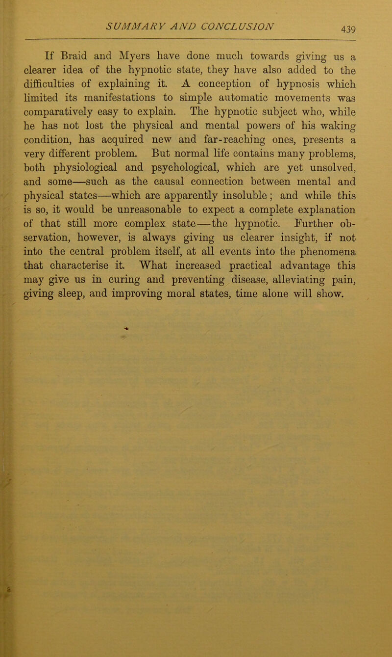 If Braid and Myers have done much towards giving us a clearer idea of the hypnotic state, they have also added to the difficulties of explaining it. A conception of hypnosis which limited its manifestations to simple automatic movements was comparatively easy to explain. The hypnotic subject who, while he has not lost the physical and mental powers of his waking condition, has acquired new and far-reaching ones, presents a very different problem. But normal life contains many problems, both physiological and psychological, which are yet unsolved, and some—such as the causal connection between mental and physical states—which are apparently insoluble; and while this is so, it would be unreasonable to expect a complete explanation of that still more complex state—the hypnotic. Further ob- servation, however, is always giving us clearer insight, if not into the central problem itself, at all events into the phenomena that characterise it. What increased practical advantage this may give us in curing and preventing disease, alleviating pain, giving sleep, and improving moral states, time alone will show.
