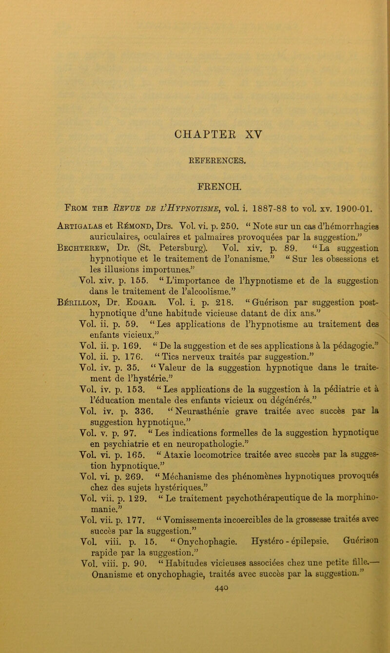 CHAPTER XV REFERENCES. FRENCH. From the Revue be l’Hypnotisme, vol. i. 1887-88 to voL xv. 1900-01. Artigalas et Esmond, Drs. Vol. vi. p. 250. “ Note sur un cas d’h4morrhagies auriculaires, oculaires et palmaires provoqu4es par la suggestion.” Bechterew, Dr. (St. Petersburg). Vol. xiv. p. 89. “La suggestion hypnotique et le traitement cle l’onanisme.” “ Sur les obsessions et les illusions importunes.” Vol. xiv. p. 155. “ L’importance de l’bypnotisme et de la suggestion dans le traitement de l’alcoolisme.” B^rillon, Dr. Edgar. Vol. i. p. 218. “ Gu4rison par suggestion post- bypnotique d’une habitude vicieuse datant de dix ans.” Vol. ii. p. 59. “Les applications de l’hypnotisme au traitement des enfants vicieux.” Vol. ii. p. 169. “ De la suggestion et de ses applications & la pedagogie.” Vol. ii. p. 176. “Tics nerveux traites par suggestion.” Vol. iv. p. 35. “Valeur de la suggestion hypnotique dans le traite- ment de l’hyst4rie.” Vol. iv. p. 153. “Les applications de la suggestion a la p4diatrie et a l’4ducation mental e des enfants vicieux ou degen4r4s.” Vol. iv. p. 336. “ Neurasthenie grave trait4e avec succfes par la suggestion hypnotique.” Vol. v. p. 97. “Les indications formelles de la suggestion hypnotique en psychiatrie et en neuropathologie.” Vol. vi. p. 165. “ Ataxie locomotrice trait4e avec succfes par la sugges- tion hypnotique.” Vol. vi. p. 269. “ Mechanisme des ph4nom4nes hypnotiques provoqu4s chez des sujets hysteriques.” Vol. vii. p. 129. “ Le traitement psychoth4rapeutique de la morphino- manie.” Vol. vii. p. 177. “ Vomissements incoercibles de la grossesse trait4s avec succes par la suggestion.” Vol. viii. p. 15. “ Onychophagie. Hyst4ro - epilepsie. Gu4rison rapide par la suggestion.” Vol. viii. p. 90. “Habitudes vicieuses associ4es chez une petite fille.— Onanisme et onychophagie, trait4s avec succes par la suggestion.”