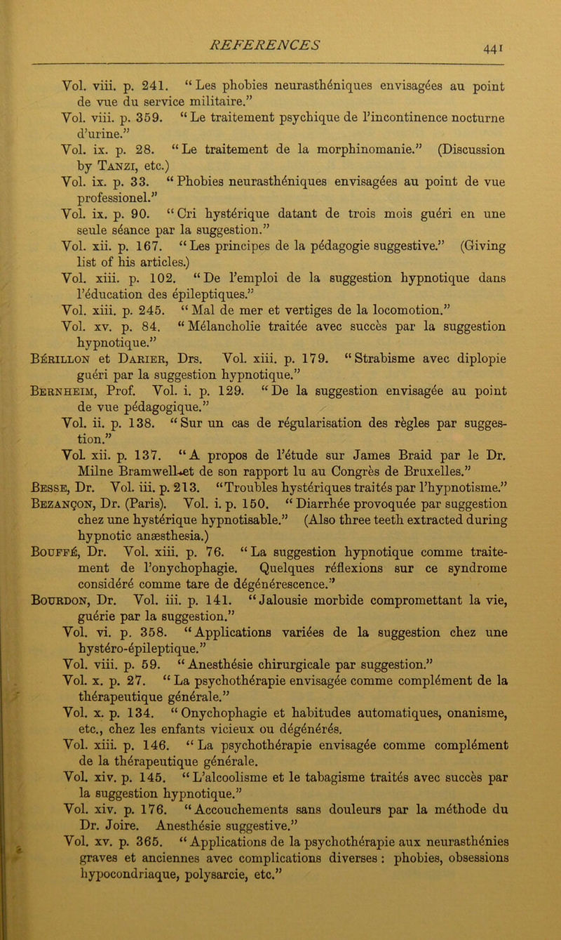 Vol. viii. p. 241. “ Les phobies neurasthdniques envisages au point de vtie du service militaire.” Yol. viii. p. 359. “Le traitement psychique de l’incontinence nocturne d’urine.” Yol. ix. p. 28. “Le traitement de la morphinomanie.” (Discussion by Tanzi, etc.) Vol. ix. p. 33. “ Phobies neurasth^niques envisag^es au point de vue professionel.” Yol. ix. p. 90. “Cri hyst4rique datant de trois mois gudri en une seule stance par la suggestion.” Vol. xii. p. 167. “Les principes de la pddagogie suggestive.” (Giving list of his articles.) Vol. xiii. p. 102. “De l’emploi de la suggestion hypnotique dans l’education des epileptiques.” Vol. xiii. p. 245. “ Mai de mer et vertiges de la locomotion.” Vol. xv. p. 84. “ Melancholie traitee avec succes par la suggestion hypnotique.” Bouillon et Darier, Drs. Vol. xiii. p. 179. “Strabisme avec diplopie gueri par la suggestion hypnotique.” Bernheim, Prof. Vol. i. p. 129. “De la suggestion envisagee au point de vue p6dagogique.” Vol. ii. p. 138. “Sur un cas de regularisation des regies par sugges- tion.” VoL xii. p. 137. “A propos de l’etude sur James Braid par le Dr. Milne BramwelLet de son rapport lu au Congres de Bruxelles.” Besse, Dr. Vol. iii. p. 213. “Troubles hyst4riques traites par l’hypnotisine.” Bezanqon, Dr. (Paris). Vol. i. p. 150. “Diarrhie provoqu^e par suggestion chez une hysterique hypnotisable.” (Also three teeth extracted during hypnotic anaesthesia.) Bouff^, Dr. Vol. xiii. p. 76. “La suggestion hypnotique comme traite- ment de l’onychophagie. Quelques reflexions sur ce syndrome considere comme tare de d^generescence.” Bourdon, Dr. Vol. iii. p. 141. “Jalousie morbide compromettant la vie, gudrie par la suggestion.” Vol. vi. p. 358. “Applications varices de la suggestion chez une hystdro-^pileptique.” Vol. viii. p. 59. “ Anesthesie chirurgicale par suggestion.” Vol. x. p. 27. “ La psychothdrapie envisagee comme complement de la th4rapeutique generale.” Vol. x. p. 134. “ Onychophagie et habitudes automatiques, onanisme, etc., chez les enfants vicieux ou d^ner^s. Vol. xiii. p. 146. “La psychoth4rapie envisagee comme complement de la therapeutique generale. Vol. xiv. p. 145. “ L’alcoolisme et le tabagisme traites avec succes par la suggestion hypnotique.” Vol. xiv. p. 176. “ Accouchements sans douleurs par la methode du Dr. Joire. Anesthesie suggestive.” Vol. xv. p. 365. “ Applications de la psychotherapie aux neurasthenies graves et anciennes avec complications diverses : phobies, obsessions hypocondriaque, polysarcie, etc.”