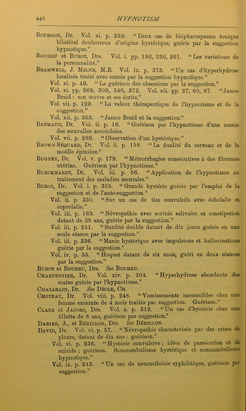 Bourgon, Dr. Vol. xi. p. 259. “Deux cas de bldpharospasme tonique bilateral douloureux d’origine hystdrique, gudris par la suggestion hypnotique.” Bourru et Borot, Drs. Vol. i. pp. 192, 236, 261. “ Les variations de la personnalitd.” Bramwell, J. Milne, M.B. Vol. ix. p. 373. “ Un cas d’hyperhydrose localisde traitd avec succds par la suggestion hypnotique.” Vol. xi. p. 49. “ La gudrison des obsessions par la suggestion.” Vol. xi. pp. 269, 309, 340, 372. Vol. xii. pp. 27, 60, 87. “James Braid : son oeuvre et ses ecrits.” Vol. xii. p. 129. “La valeur therapeutique de l’hypnotisme et de la suggestion.” Vol. xii. p. 353. “James Braid et la suggestion.” Br^maud, Dr. Vol. ii. p. 16. “ Gudrison par l’hypnotisme d’une manie des nouvelles accouchees. Vol. vii. p. 289. “Observation d’un hystdrique.” Brown-SIcquard, Dr. Vol. ii. p. 158. “La dualite du cerveau et de la mobile epiniere.” Bugney, Dr. Vol. v. p. 179. “ Metrorrhagies consecutives & des fibromes utdrins. Gudrison par l’hypnotisme.” Burckhardt, Dr. Vol. iii. p. 56. “Application de l’hypnotisme au traitement des maladies mentales.” Burot, Dr. Vol. i. p. 355. “ Grande hysterie guerie par l’emploi de la suggestion et de l’auto-suggestion.” Vol. ii. p. 330. “ Sur un cas de tics convulsifs avec dcholalie et coprolalie.” Vol. iii. p. 169. “Nevropathie avec acrinie salivaire et constipation datant de 35 ans, guerie par la suggestion.” Vol. iii. p. 251. “Surdite double datant de dix jours guerie en une seule seance par la suggestion.” Vol. iii. p. 336. “Manie hysterique avec impulsions et hallucinations guerie par la suggestion.” Vol. iv. p. 55. “Hoquet datant de six mois, gueri en deux seances par la suggestion.” Burot et Bourru, Drs. See Bourru. Charpentier, Dr. Vol. xiv. p. 204. “ Hyperhydrose abondante des mains guerie par l’liypnotisme.” Chazarain, Dr. See D&cle, Ch. Choteau, Dr. Vol. viii. p. 248. “ Vomissements incoercibles chez une femme enceinte de 4 mois traites par suggestion. Guerison.” Claus et Jacobs, Drs. Vol. x. p. 312. “Un cas d’hyst^rie chez une fillette de 8 ans, guerison par suggestion.” Darier, A., et B^rillon, Drs. See B^rillon. David, Dr. Vol. vi. p. 57. “Nevropathie characterisee par des crises de pleurs, datant de dix ans : guerison.” Vol. vi. p. 236. “Hysterie convulsive; id^es de persecution et de suicide ; guerison. Somnambulisme hystdrique et somnambulisme hypnotique.” Vol. ix. p. 243. “Un cas de neurasthenie syphilitique, gudrison par suggestion.”