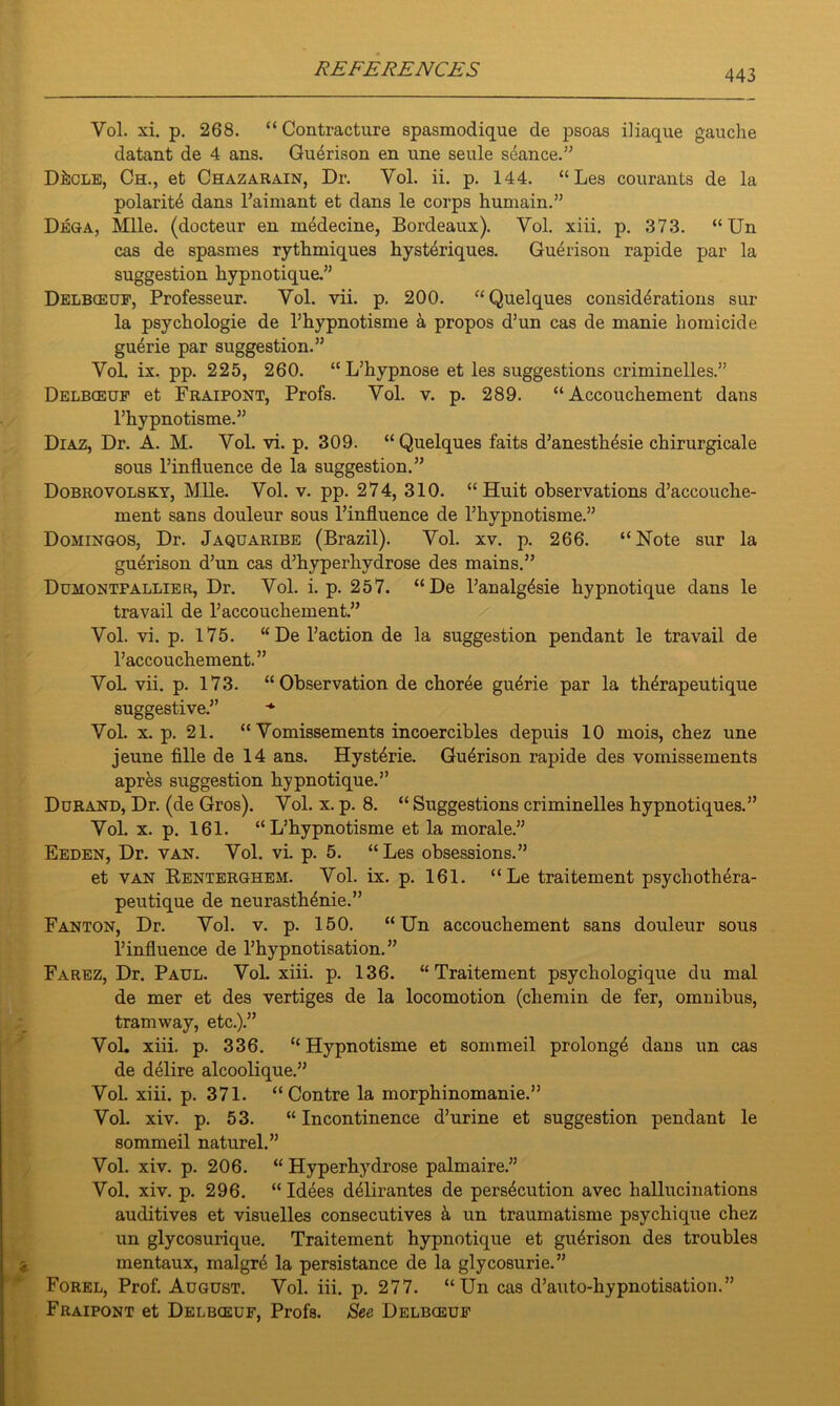Vol. xi. p. 268. “ Contracture spasmodique de psoas iliaque gauche datant de 4 ans. Guerison en line seule seance.” DhcLE, Ch., et Chazarain, Dr. Vol. ii. p. 144. “ Les courants de la polarity dans Faimant et dans le corps humain.” Dega, Mile, (docteur en medecine, Bordeaux). Yol. xiii. p. 373. “ Un cas de spasmes rythmiques hysteriques. Guerison rapide par la suggestion hypnotique.” Delbceuf, Professeur. Vol. vii. p. 200. “Quelques considerations sur la psychologie de Phypnotisme a propos d’un cas de manie homicide guerie par suggestion.” Vol. ix. pp. 225, 260. “ L’hypnose et les suggestions criminelles.” Delbceuf et Fraipont, Profs. Vol. v. p. 289. “Accouchement dans Phypnotisme.” Diaz, Dr. A. M. Vol. vi. p. 309. “Quelques faits d’anesthesie chirurgicale sous l’influence de la suggestion.” Dobrovolsky, Mile. Vol. v. pp. 274, 310. “Huit observations d’accouche- ment sans douleur sous l’influence de Phypnotisme.” Domingos, Dr. Jaquaribe (Brazil). Vol. xv. p. 266. “Note sur la guerison d’un cas d’hyperhydrose des mains.” Dumontfallier, Dr. Vol. i. p. 257. “De Fanalg4sie hypnotique dans le travail de Faccouchement.” Vol. vi. p. 175. “De Paction de la suggestion pendant le travail de Faccouchement.” VoL vii. p. 173. “Observation de choree guerie par la therapeutique suggestive.” Vol. x. p. 21. “ Vomissements incoercibles depuis 10 mois, chez une jeune fille de 14 ans. Hyst^rie. Gu4rison rapide des vomissements apres suggestion hypnotique.” Durand, Dr. (de Gros). Vol. x. p. 8. “ Suggestions criminelles hypnotiques.” Vol. x. p. 161. “ L’hypnotisme et la morale.” Eeden, Dr. van. Vol. vi. p. 5. “Les obsessions.” et van Renterghem. Vol. ix. p. 161. “ Le traitement psychothera- peutique de neurasthenic.” Fanton, Dr. Vol. v. p. 150. “Un accouchement sans douleur sous l’influence de Fhypnotisation.” Farez, Dr. Paul. VoL xiii. p. 136. “Traitement psychologique du mal de mer et des vertiges de la locomotion (chemin de fer, omnibus, tramway, etc.).” VoL xiii. p. 336. “ Hypnotisme et sommeil prolong^ dans un cas de delire alcoolique.” Vol. xiii. p. 371. “ Contre la morphinomanie.” Vol. xiv. p. 53. “ Incontinence d’urine et suggestion pendant le sommeil naturel.” Vol. xiv. p. 206. “ Hyperhydrose palmaire.” Vol. xiv. p. 296. “ Idees delirantes de persecution avec hallucinations auditives et visuelles consecutives k un traumatisme psychique chez un glycosurique. Traitement hypnotique et guerison des troubles mentaux, malgre la persistance de la glycosurie.” Forel, Prof. August. Vol. iii. p. 277. “Un cas d’auto-hypnotisation.” Fraipont et Delbceuf, Profs. See Delbceuf