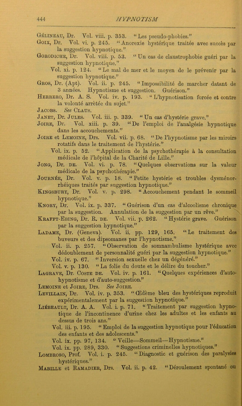 G^lineau, Dr. Yol. viii. p. 353. “ Les pseudo-phobics.” Goix, Dr. Vol. vi. p. 245. “ Anorexie hysterique traitde avec succfes par la suggestion hypnotique.” Gorodiche, Dr. Yol. viii. p. 53. “ Un cas de claustrophobie gu4ri par la suggestion hypnotique.” Vol. xi. p. 124. “Le inal de mer et le moyen de le pr6venir par la suggestion hypnotique.” Gros, Dr. (Apt). Vol. ii. p. 245. “ Impossibility de marcher datant de 3 annyes. Hypnotisme et suggestion. Guerison.” Herrero, Dr. A. S. Vol. iv. p. 193. “ L’hypnotisation forcye et contre la volonty arretye du sujet.” Jacobs. See Claus. Janet, Dr. Jules. Vol. iii. p. 339. “Un cas d’hystyrie grave.” Joire, Dr. Vol. xiii. p. 39. “De l’emploi de l’analgysie hypnotique dans les accouchements.” Joire et Lemoine, Drs. Vol. vii. p. 68. “De l’hypnotisme par les miroirs rotatifs dans le traitement de l’hystyrie.” Vol. ix. p. 52. “Application de la psychotherapie k la consultation mydicale de l’hopital de la Charity de Lille.” Jong, Dr. de. Vol. vi. p. 78. “Quelques observations sur la valeur medicale de la psychotherapie.” JournIse, Dr. Vol. v. p. 18. “Petite hysterie et troubles dysmynor- rheiques traites par suggestion hypnotique.” Kingsbury, Dr. Vol. v. p. 298. “Accouchement pendant le sommeil hypnotique.” Knory, Dr. Vol. ix. p. 337. “ Guerison d’un cas d’alcoolisme chronique par la suggestion. Annulation de la suggestion par un reve.” Krafft-Ebing, Dr. R. de. Vol. vii. p. 262. “Hysterie grave. Guerison par la suggestion hypnotique.” Ladame, Dr. (Geneva). Vol. ii. pp. 129, 165. “ Le traitement des buveurs et des dipsomanes par l’hypnotisme.” Vol. ii. p. 257. “Observation de somnambulisme hystyrique avec dydoublement de personnality gueri par la suggestion hypnotique.” Vol. iv. p. 67. “ Inversion sexuelle chez un dygenere.” Vol. v. p. 130. “La folie du doute et le dyiire du toucher.” Lagrave, Dr. Coste de. Vol. iv. p. 161. “Quelques expyriences d’auto- hypnotisme et d’auto-suggestion.” Lemoine et Joire, Drs. See Joire. Levillain, Dr. Vol. iv. p. 353. “ CEdeme bleu des hysteriques reproduit experimentalement par la suggestion hypnotique.” Li^beault, Dr. A. A. Vol. i. p. 71. “Traitement par suggestion hypno- tique de l’incontinence d’urine chez les adultes et les enfants au dessus de trois ans.” Vol. iii. p. 195. “ Emploi de la suggestion hypnotique pour l’yducation des enfants et des adolescents.” Vol. ix. pp. 97, 134. “ Veille—Sommeil—Hypnotisme.” Vol. ix. pp. 289, 330. “Suggestions criminelles hypnotiques.” Lombroso, Prof. Vol. i. p. 245. “ Diagnostic et guytison des paralysies hystyriques.” Mabille et Ramadier, Drs. Vol. ii. p. 42. “Dyroulement spontany ou