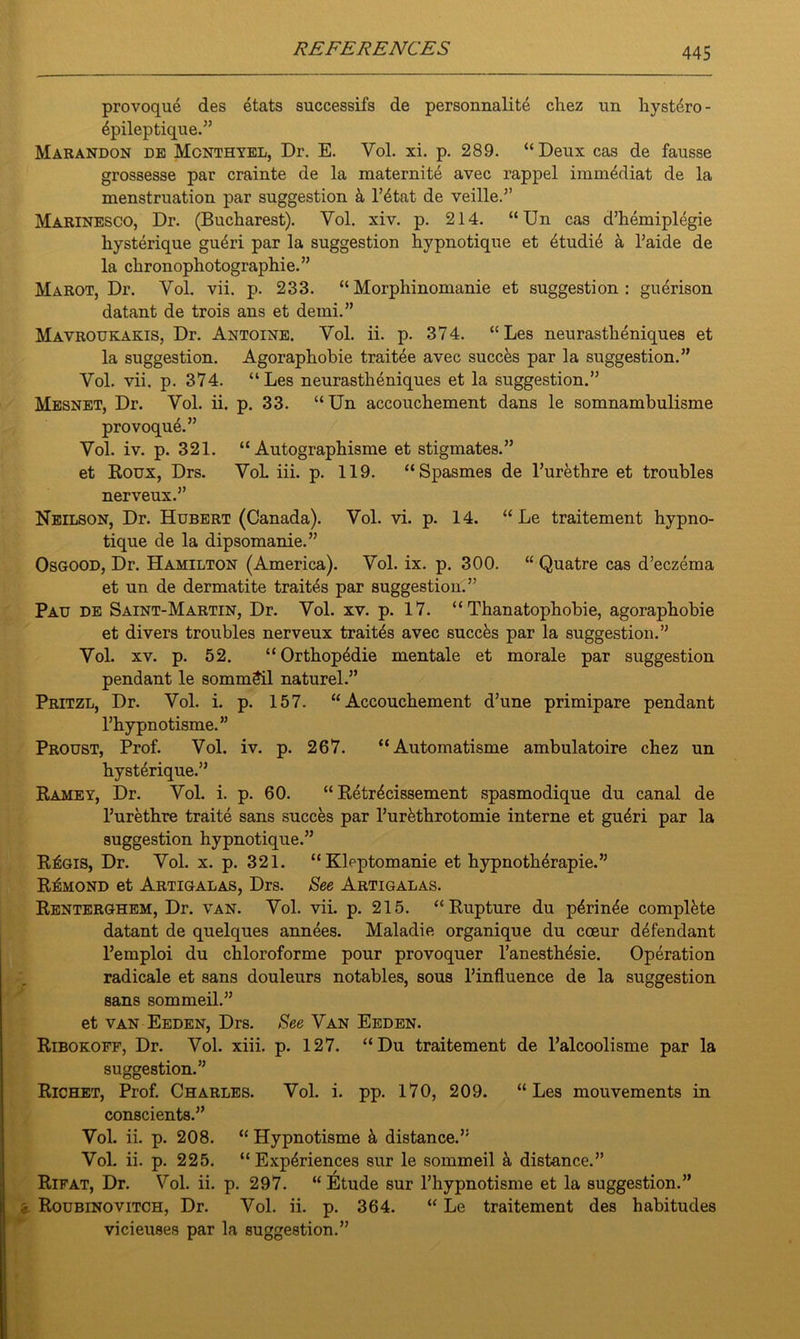 provoque des etats successifs de personnalite chez un hystdro- 4pileptique.” Marandon de Mcnthyel, Dr. E. Yol. xi. p. 289. “Deux cas de fausse grossesse par crainte de la maternite avec rappel imm4diat de la menstruation par suggestion a l’4tat de veille.” Marinesco, Dr. (Bucharest). Vol. xiv. p. 214. “Un cas d’hemiplegie liysterique gu4ri par la suggestion hypnotique et etudie a l’aide de la ckronophotographie.” Marot, Dr. Vol. vii. p. 233. “Morphinomanie et suggestion: gu4rison datant de trois ans et demi.” Mavroukakis, Dr. Antoine. Vol. ii. p. 374. “Les neurastheniques et la suggestion. Agoraphobie traitee avec succes par la suggestion.” Vol. vii. p. 374. “Les neurastheniques et la suggestion.” Mesnet, Dr. Vol. ii. p. 33. “Un accouchement dans le somnambulisme provoque.” Vol. iv. p. 321. “ Autographisme et stigmates.” et Roux, Drs. VoL iii. p. 119. “Spasmes de l’urethre et troubles nerveux.” Neilson, Dr. Hubert (Canada). Vol. vi. p. 14. “ Le traitement hypno- tique de la dipsomanie.” Osgood, Dr. Hamilton (America). Vol. ix. p. 300. “ Quatre cas d’eczema et un de dermatite trait4s par suggestion.” Pau de Saint-Martin, Dr. Vol. xv. p. 17. “ Thanatophobie, agoraphobie et divers troubles nerveux trait4s avec succks par la suggestion.” Vol. xv. p. 52. “Orthop4die mentale et morale par suggestion pendant le sommeil naturel.” Pritzl, Dr. Vol. i. p. 157. “Accouchement d’une primipare pendant l’hypnotisme.” Proust, Prof. Vol. iv. p. 267. “Automatisme ambulatoire chez un hysterique.” Ramey, Dr. Vol. i. p. 60. “ Retr4cissement spasmodique du canal de l’urethre traite sans succes par l’ur&throtomie interne et gu4ri par la suggestion hypnotique.” RIsgis, Dr. Vol. x. p. 321. “Kleptomanie et hypnotherapie.” R^mond et Artigalas, Drs. See Artigalas. Renterghem, Dr. van. Vol. vii. p. 215. “Rupture du p4rin4e complete datant de quelques annees. Maladie organique du coeur defendant l’emploi du chloroforme pour provoquer l’anesthesie. Operation radicale et sans douleurs notables, sous l’influence de la suggestion sans sommeil.” et van Eeden, Drs. See Van Eeden. Ribokoff, Dr. Vol. xiii. p. 127. “Du traitement de l’alcoolisme par la suggestion.” Richet, Prof. Charles. Vol. i. pp. 170, 209. “Les mouvements in conscients.” Vol. ii. p. 208. “ Hypnotisme h distance.” Vol. ii. p. 225. “Experiences sur le sommeil distance.” Rifat, Dr. Vol. ii. p. 297. “ Etude sur Thypnotisme et la suggestion.” > Roubinovitch, Dr. Vol. ii. p. 364. “ Le traitement des habitudes vicieuses par la suggestion.”