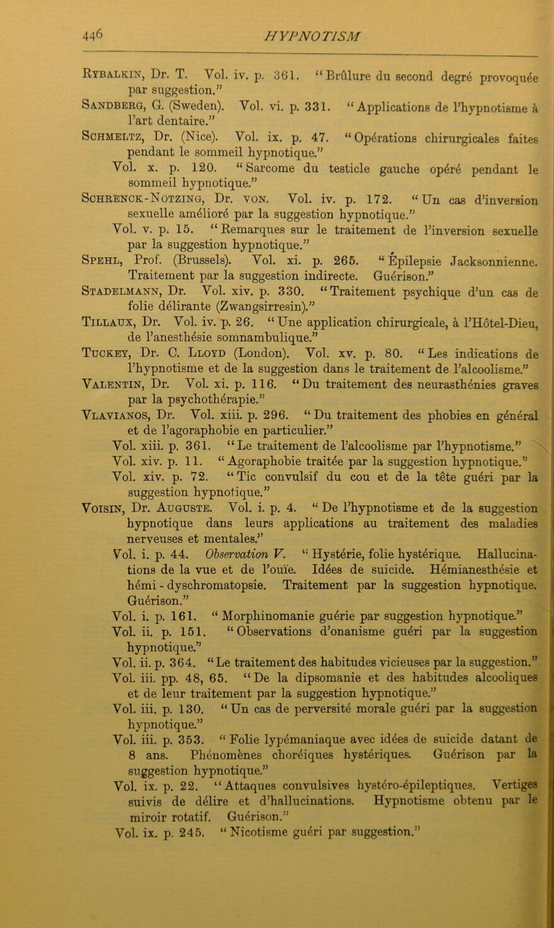 Bybalkin, Dr. T. Yol. iv. p. 361. “Brftlure du second degre provoquee par suggestion.” Sandberg, G. (Sweden). Vol. vi. p. 331. “Applications de l’hypnotisme a l’art dentaire.” Schmeltz, Dr. (Nice). Yol. ix. p. 47. “Operations chirurgicales faites pendant le sommeil hypnotique.” Vol. x. p. 120. “ Sarcome du testicle gauche op6re pendant le sommeil hypnotique.” Schrenck-Notzing, Dr. von. Vol. iv. p. 172. “ Un cas d’inversion sexuelle am61ior6 par la suggestion hypnotique.” Vol. v. p. 15. “Kemarques sur le traitement de l’inversion sexuelle par la suggestion hypnotique.” Spehl, Prof. (Brussels). Vol. xi. p. 265. “ Epilepsie Jacksonnienne. Traitement par la suggestion indirecte. Guerison.” Stadelmann, Dr. Vol. xiv. p. 330. “Traitement psychique d’un cas de folie delirante (Zwangsirresin).” Tillaux, Dr. Vol. iv. p. 26. “Une application chirurgicale, a l’Hotel-Dieu, de l’anesth^sie somnamhulique.” Tuckey, Dr. C. Lloyd (London). Vol. xv. p. 80. “ Les indications de l’hypnotisme et de la suggestion dans le traitement de l’alcoolisme.” Valentin, Dr. Vol. xi. p. 116. “Du traitement des neurasthenics graves par la psychothdrapie.” Vlavianos, Dr. Vol. xiii. p. 296. “Du traitement des phobies en general et de l’agoraphobie en particulier.” Vol. xiii. p. 361. “Le traitement de l’alcoolisme par l’hypnotisme.” j Vol. xiv. p. 11. “ Agoraphobie trait^e par la suggestion hypnotique.” Vol. xiv. p. 72. “Tic convulsif du cou et de la tete gu6ri par la suggestion hypnotique.” Voisin, Dr. Auguste. Vol. i. p. 4. “ De l’hypnotisme et de la suggestion hypnotique dans leurs applications au traitement des maladies nerveuses et mentales.” Vol. i. p. 44. Observation V. i: Hysterie, folie hysterique. Hallucina- tions de la vue et de Pouie. Id6es de suicide. Hemianesthesie et h£mi - dyschromatopsie. Traitement par la suggestion hypnotique. Guerison.” Vol. i. p. 161. “ Morphinomanie gu6rie par suggestion hypnotique.” Vol. ii. p. 151. “Observations d’onanisme gu6ri par la suggestion hypnotique.” Vol. ii. p. 364. “Le traitement des habitudes vicieuses par la suggestion.” Vol. iii. pp. 48, 65. “De la dipsomanie et des habitudes alcooliques et de leur traitement par la suggestion hypnotique.” Vol. iii. p. 130. “Un cas de perversite morale gueri par la suggestion hypnotique.” Vol. iii. p. 353. “ Folie lypemaniaque avec id4es de suicide datant de 8 ans. Phenomfenes choreiques hysteriques. Guerison par la suggestion hypnotique.” Vol. ix. p. 22. “Attaques convulsives hystero-epileptiques. Vertiges suivis de delire et d’hallucinations. Hypnotisme obtenu par le miroir rotatif. Guerison.” Vol. ix. p. 245. “Nicotisme gu£ri par suggestion.”
