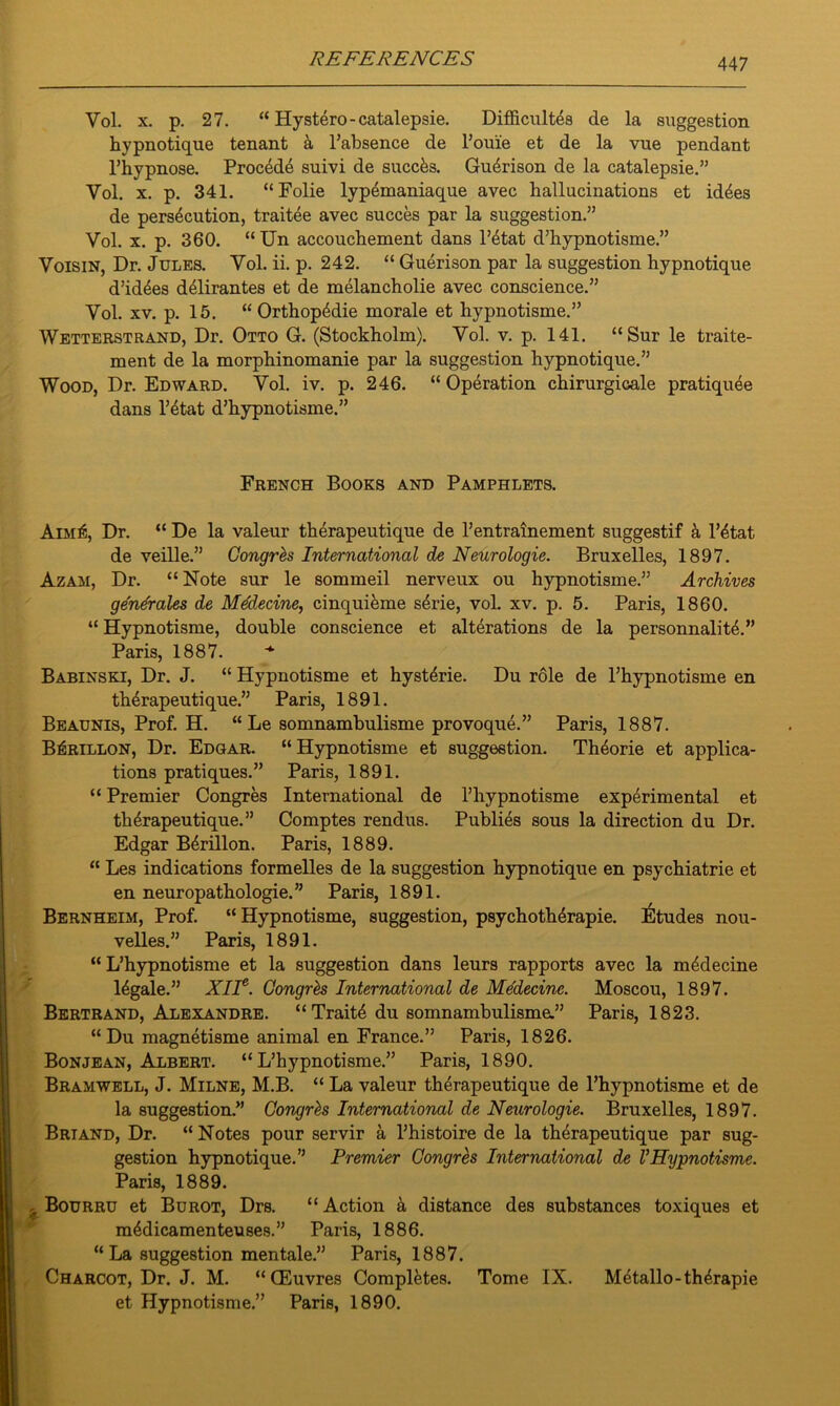 Vol. x. p. 27. “ Hyst6ro-catalepsie. Difficultea de la suggestion hypnotique tenant a l’absence de l’ome et de la vue pendant l’hypnose. Proc4de suivi de succks. Gudrison de la catalepsie.” Vol. x. p. 341. “Folie lypemaniaque avec hallucinations et id^es de persecution, traitee avec succes par la suggestion.” Vol. x. p. 360. “Un accouchement dans l’etat d’hypnotisme.” Voisin, Dr. Jules. Vol. ii. p. 242. “ Guerison par la suggestion hypnotique d’idees deiirantes et de melancholie avec conscience.” Vol. xv. p. 15. “Orthop4die morale et hypnotisme.” Wetterstrand, Dr. Otto G. (Stockholm). Vol. v. p. 141. “Sur le traite- ment de la morphinomanie par la suggestion hypnotique.” Wood, Dr. Edward. Vol. iv. p. 246. “Operation chirurgicale pratiquee dans l’etat d’hypnotisme.” French Books and Pamphlets. AiMfc, Dr. “ De la valeur therapeutique de l’entrainement suggestif & 1’etat de veille.” Congres International de Neurologie. Bruxelles, 1897. Azam, Dr. “ Note sur le sommeil nerveux ou hypnotisme.” Archives generates de Mddecine, cinquikme serie, vol. xv. p. 5. Paris, 1860. “ Hypnotisme, double conscience et alterations de la personnalite.” Paris, 1887. Babinski, Dr. J. “ Hypnotisme et hysterie. Du role de l’hypnotisme en therapeutique.” Paris, 1891. Beaunis, Prof. H. “ Le somnambulisme provoque.” Paris, 1887. B^rillon, Dr. Edgar. “Hypnotisme et suggestion. Th^orie et applica- tions pratiques.” Paris, 1891. “ Premier Congres International de l’hypnotisme experimental et therapeutique.” Comptes rendus. Publies sous la direction du Dr. Edgar Bdrillon. Paris, 1889. “ Les indications formelles de la suggestion hypnotique en psychiatrie et en neuropathologie.” Paris, 1891. Bernheim, Prof. “Hypnotisme, suggestion, psychofherapie. Etudes nou- velles. ” Paris, 1891. “L’hypnotisme et la suggestion dans leurs rapports avec la medecine Mgale.” XIIe. Congres International de Medecine. Moscou, 1897. Bertrand, Alexandre. “ Traite du somnambulisme.” Paris, 1823. “Du magnetisme animal en France.” Paris, 1826. Bonjean, Albert. “L’hypnotisme.” Paris, 1890. Bramwell, J. Milne, M.B. “ La valeur therapeutique de l’hypnotisme et de la suggestion.” Congres International de Neurologie. Bruxelles, 1897. Brtand, Dr. “Notes pour servir a l’histoire de la therapeutique par sug- gestion hypnotique.” Premier Congres International de VHypnotisme. Paris, 1889. . Bourru et Burot, Drs. “Action a distance des substances toxiques et medicamenteu8es.” Paris, 1886. “ La suggestion mentale.” Paris, 1887. Charcot, Dr. J. M. “GEuvres Completes. Tome IX. Metallo-therapie et Hypnotisme.” Paris, 1890.