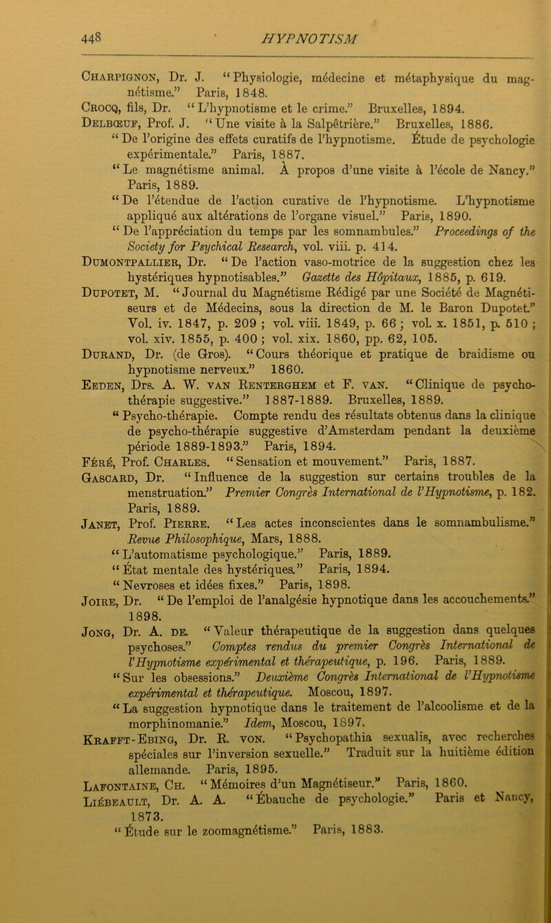 Charpignon, Dr. J. “ Physiologic, m4decine et metaphysique du inag- netisme.” Paris, 1848. Crocq, fils, Dr. “ L’hypnotisme et le crime.” Bruxelles, 1894. Delbceuf, Prof. J.  Une visite h la Salpetrifere.” Bruxelles, 1886. “ De l’origine des effets curatifs de l’hypnotisme. l^tude de psychologie experimentale.” Paris, 1887. “ Le magnetisme animal. A propos d’une visite & l’^cole de Nancy.” Paris, 1889. “ De l’etendue de Paction curative de l’hypnotisme. L’hypnotisme applique aux alterations de l’organe visuel.” Paris, 1890. “ De l’appreciation du temps par les somnambules.” Proceedings of the Society for Psychical Research, vol. viii. p. 414. Dumontpallier, Dr. “De Paction vaso-motrice de la suggestion chez les hysteriques hypnotisables.” Gazette des Hdpitaux, 1885, p. 619. Dupotet, M. “Journal du Magn4tisme R4dige par une Society de Magn4ti- seurs et de Medecins, sous la direction de M. le Baron Dupotet.” Vol. iv. 1847, p. 209 ; vol. viii. 1849, p. 66; voL x. 1851, p. 510 ; vol. xiv. 1855, p. 400 ; vol. xix. 1860, pp. 62, 105. Durand, Dr. (de Gros). “Cours theorique et pratique de braidisme ou hypnotisme nerveux.” 1860. Eeden, Drs. A. W. van Renterghem et F. van. “Clinique de psycho- therapie suggestive.” 1887-1889. Bruxelles, 1889. “ Psycho-th^rapie. Compte rendu des rdsultats obtenus dans la clinique de psycho-therapie suggestive d’Amsterdam pendant la deuxieme periode 1889-1893.” Paris, 1894. Fer6, Prof. Charles. “Sensation et mouvement.” Paris, 1887. Gascard, Dr. “ Influence de la suggestion sur certains troubles de la menstruation.” Premier Congres International de VHypnotisme, p. 182. Paris, 1889. Janet, Prof. Pierre. “Les actes inconscientes dans le somnambulisme.” Revue Philosophique, Mars, 1888. “ L’automatisme psychologique.” Paris, 1889. “ Etat mentale des hysteriques.” Paris, 1894. “Nevroses et id4es fixes.” Paris, 1898. Joire, Dr. “ De l’emploi de l’analgesie hypnotique dans les accouchements.” 1898. Jong, Dr. A. de. “Valeur therapeutique de la suggestion dans quelques psychoses.” Gomptes rendus du premier Gongrbs International de VHypnotisme experimental et therapeutique, p. 196. Paris, 1889. “ Sur les obsessions.” Deuxieme Congres International de I’Hypnotisme experimental et therapeutique. Moscou, 1897. “ La suggestion hypnotique dans le traitement de l’alcoolisme et de la morphinomanie.” Idem, Moscou, 1897. Krafft-Ebtng, Dr. R. von. “ Psychopathia sexualis, avec recherches sp^ciales sur l’inversion sexuelle.” Traduit sur la huitieme edition allemande. Paris, 1895. Lafontaine, Ch. “ Memoirep d’un Magnetiseur.” Paris, 1860. Li^beault, Dr. A. A. “Ebauche de psychologie.” Paris et Nancy, 1873. “ liltude sur le zoomagnetisme.” Paris, 1883.