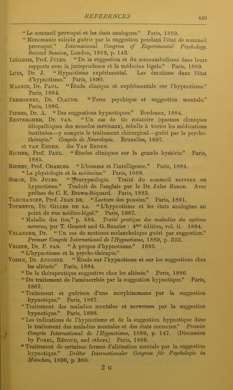 “ Le sommeil provoque et les 4tats analogues.” Paris, 1889. “ Monomanie suicide gu4rie par la suggestion pendant l’etat de sommeil provoqu4.” International Congress of Experimental Psychology. Second Session, London, 1882, p. 143. Liegeois, Prof. Jules. “De la suggestion et du somnambulisme dans leurs rapports avec la jurisprudence et la midecine legale.” Paris, 1889. Luys, Dr. J. “ Hypnotisme experimental. Les emotions dans l’etat d’hypnotisme.” Paris, 1890. Magnin, Dr. Paul. “Etude clinique et experimental sur l’hypnotisme.” Paris, 1884. Perronnet, Dr. Claude. “ Force psychique et suggestion mentale.” Paris, 1886. Pitres, Dr. A. “ Des suggestions hypnotiques.” Bordeaux, 1884. Renterghem, Dr. van. “ Un cas de tic rotatoire (spasmes cloniques idiopathiques des muscles cervicaux), rebelle k toutes les medications institutes—y compris le traitement chirurgical—gueri par la psycho- therapie.” Congrh de Neurologie. Bruxelles, 1897. et van Eeden. See Van Eeden. Richer, Prof. Paul. “Etudes cliniques sur la grande hysterie.” Paris, 1885. Richet, Prof. Charles. “ L’homme et l’intelligence.” Paris, 1884. “ La pliysiologie et la medecine.” Paris, 1888. Simon, Dr. Jules. “ Nfeurypnologie. Traite du sommeil nerveux ou hypnotisme.” Traduit de Panglais par le Dr. Jules Simon. Avec preface de C. E. Brown-Sequard. Paris, 1883. Tarchanoff, Prof. Jean de. “Lecture des pensees.” Paris, 1891. Tourette, Dr. Gilles de la. “ L’hypnotisme et les etats analogues au point de vue medico-legal.” Paris, 1887. “ Maladie des tics,” p. 585. Traite pratique des maladies du systeme nerveux, par T. Grasset and G. Rauzier : 4me Edition, vol. ii. 1894. Velander, Dr. “Un cas de mutisme melancholique gueri par suggestion.” Premier Congres International de VHypnotisme, 1889, p. 323. Velsen, Dr. P. van. “A propos d’hypnotisme.” 1895. “ L’hypnotisme et la psycho-therapie.” Voisin, Dr. Auguste. “ Etude sur l’hypnotisme et sur les suggestions chez les alients.” Paris, 1884. “De la therapeutique suggestive chez les alients.” Paris, 1886. “Du traitement de l’amenorrhte par la suggestion hypnotique.” Paris, 1887. “Traitement et gu^rison d’une morphinomane par la suggestion hypnotique.” Paris, 1887. “ Traitement des maladies mentales et nerveuses par la suggestion hypnotique.” Paris, 1888. “ Les indications de l’hypnotisme et de la suggestion hypnotique dans le traitement des maladies mentales et des 4tats connexes.” Premier Congrh International de VHypnotisme, 1889, p. 147. (Discussion by Forel, R£poud, and others.) Paris, 1889. “ Traitement de certaines formes d’alienation mentale par la suggestion hypnotique.” Dritter International Congress fur Psychologie in Miinchen, 1896, p. 380. 2 G