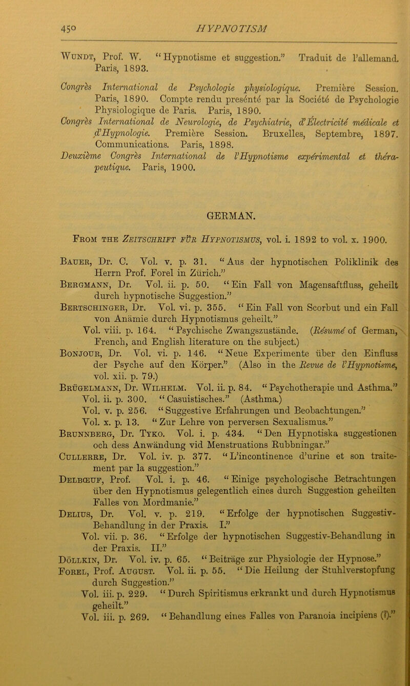 Wundt, Prof. W. “ Hypnotisme et suggestion.” Traduit de l’allemand. Paris, 1893. Gongrh International de Psychologic pliysiologique. Premiere Session. Paris, 1890. Compte rendu presdntii par la Socidtd de Psycliologie Physiologique de Paris. Paris, 1890. Gongrh International de Neurologie, de Psychiatrie, d’ JGlectricite medicate et d’ Ilypnologie. Premiere Session. Bruxelles, Septembre, 1897. Communications. Paris, 1898. Deuxihne Gongrh International de l’Hypnotisme experimental et thera- peutique. Paris, 1900. GERMAN. From the Zeitschrift fur Hypnotismus, vol. i. 1892 to vol. x. 1900. Bauer, Dr. C. Vol. v. p. 31. “Aus der hypnotischen Poliklinik des Herrn Prof. Forel in Zurich.” Bergmann, Dr. Vol. ii. p. 50. “Ein Fall von Magensaftfluss, geheilt durch hypnotische Suggestion.” Bertschinger, Dr. Vol. vi. p. 355. “Ein Fall von Scorbut und ein Fall von Anamie durch Hypnotismus geheilt.” Vol. viii. p. 164. “ Psychische Zwangszustande. (Resumd of German, French, and English literature on the subject.) Bonjour, Dr. Vol. vi. p. 146. “Neue Experimente iiber den Einfluss der Psyche auf den Korper.” (Also in the Revue de l’Hypnotisme, vol. xii. p. 79.) Brugelmann, Dr. Wilhelm. Vol. ii. p. 84. “ Psychotherapie und Asthma.” Vol. ii. p. 300. “ Casuistisches.” (Asthma.) Vol. v. p. 256. “Suggestive Erfahrungen und Beobachtungen.” Vol. x. p. 13. “Zur Lehre von perversen Sexualismus.” Brunnberg, Dr. Tyko. Vol. i. p. 434. “Den Hypnotiska suggestionen och dess Anwandung vid Menstruations Rubbningar.” Cullerre, Dr. Vol. iv. p. 377. “ L’incontinence d’urine et son traite- ment par la suggestion.” Delbieuf, Prof. Vol. i. p. 46. “ Einige psychologische Betrachtungen uber den Hypnotismus gelegentlich eines durch Suggestion geheilten Falles von Mordmanie.” Delius, Dr. Vol. v. p. 219. “Erfolge der hypnotischen Suggestiv- Behandlung in der Praxis. I.” Vol. vii. p. 36. “ Erfolge der hypnotischen Suggestiv-Behandlung in der Praxis. II.” Dollkin, Dr. Vol. iv. p. 65. “ Beitrage zur Physiologie der Hypnose.” Forel, Prof. August. Vol. ii. p. 55. “ Die Heilung der Stuhlverstopfung durch Suggestion.” Vol. iii. p. 229. “ Durch Spiritismus erkrankt und durch Hypnotismus geheilt.”