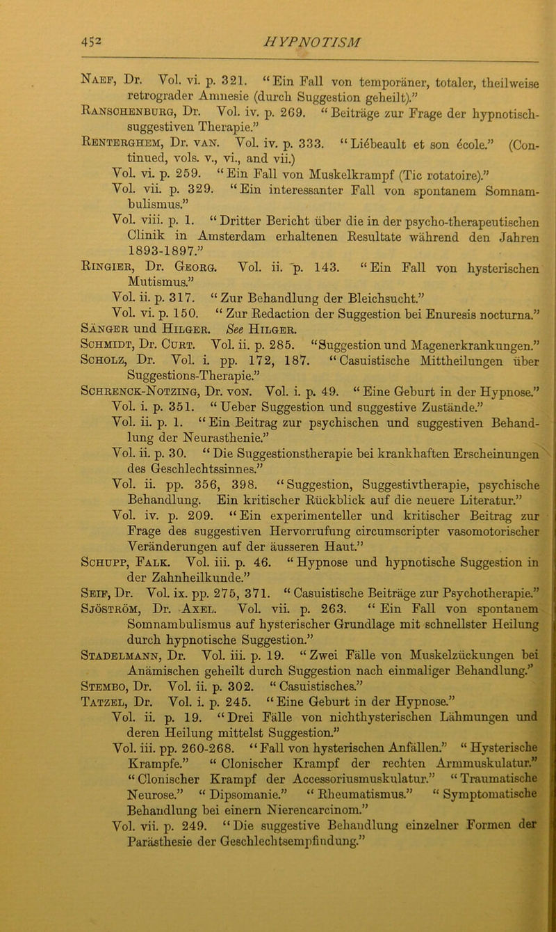 Naef, Dr. Vol. vi. p. 321. “Ein Fall von temporaner, totaler, theilweise retrograder Amnesie (durch Suggestion geheilt).” Ranschenburg, Dr. Vol. iv. p. 269. “Beitrage zur Frage der hypnotisch- suggestiven Therapie.” Renterghem, Dr. van. Vol. iv. p. 333. “Lidbeault et son 6cole.” (Con- tinued, vols. v., vi., and vii.) Yol. vi. p. 259. “Ein Fall von Muskelkrampf (Tic rotatoire).” Yol. vii. p. 329. “Ein interessanter Fall von spontanem Somnam- bulismus.” Vol. viii. p. 1. “ Dritter Bericbt iiber die in der psycho-therapeutischen Clinik in Amsterdam erhaltenen Resultate wahrend den Jabren 1893-1897.” Ringier, Dr. Georg. Vol. ii. 'p. 143. “Ein Fall von hysterischen Mutismus.” Vol. ii. p. 317. “ Zur Behandlung der Bleichsucht.” Vol. vi. p. 150. “ Zur Redaction der Suggestion bei Enuresis nocturna.” Sanger und Hilger. See Hilger. Schmidt, Dr. Curt. Vol. ii. p. 285. “Suggestionund Magenerkrankungen.” Scholz, Dr. Vol. i. pp. 172, 187. “ Casuistische Mittheilungen iiber Suggestions-Therapie.” Schrenck-Notzing, Dr. von. Vol. i. p. 49. “Eine Geburt in der Hypnose.” Vol. i. p. 351. “ Ueber Suggestion und suggestive Zustande.” Vol. ii. p. 1. “ Ein Beitrag zur psycbiscben und suggestiven Beband- lung der Neurastbenie.” Vol. ii. p. 30. “ Die Suggestionstberapie bei krankbaften Erscbeinungen des Geschlechtssinnes.” Vol. ii. pp. 356, 398. “Suggestion, Suggestivtberapie, psycbische Behandlung. Ein kritiscber Riickblick auf die neuere Literatur.” Vol. iv. p. 209. “Ein experimenteller und kritiscber Beitrag zur Frage des suggestiven Hervorrufung circumscripter vasomotoriscber Veranderungen auf der ausseren Haut.” Schupp, Falk. Vol. iii. p. 46. “ Hypnose und bypnotiscbe Suggestion in der Zahnheilkunde.” Seif, Dr. Vol. ix. pp. 275, 371. “ Casuistische Beitrage zur Psychotherapie.” Sjostrom, Dr. Axel. Vol. vii. p. 263. “ Ein Fall von spontanem Somnambulismus auf hysterischer Grundlage mit schnellster Heilung durch bypnotiscbe Suggestion.” Stadelmann, Dr. Vol. iii. p. 19. “ Zwei Falle von Muskelziickungen bei Anamischen geheilt durch Suggestion nacb einmaliger Behandlung.’5 Stembo, Dr. Vol. ii. p. 302. “ Casuistisches.” Tatzel, Dr. Vol. i. p. 245. “Eine Geburt in der Hypnose.” Vol. ii. p. 19. “Drei Falle von nichtbysteriscben Lahmungen und deren Heilung mittelst Suggestion.” Vol. iii. pp. 260-268. “Fall von hysterischen Anfallen.” “ Hysterische Krampfe.” “ Clonischer Krampf der rechten Armmuskulatur.” “ Clonischer Krampf der Accessoriusmuskulatur.” “ Traumatische Neurose.” “ Dipsomanie.” “ Rheumatismus.” “ Symptomatische Behandlung bei einern Nierencarcinom.” Vol. vii. p. 249. “ Die suggestive Behandlung einzelner Formen der Parasthesie der Geschlechtsempfindung.”