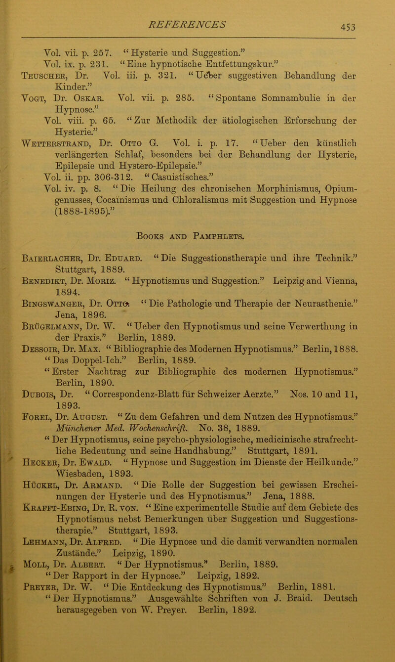 Vol. vii. p. 257. “Hysterie und Suggestion.” Vol. ix. p. 231. “Eine hypnotische Entfettungskur.” Teuscher, Dr. Yol. iii. p. 321. “Udber suggestiven Behandlung der Kinder.” Yogt, Dr. Oskar. Vol. vii. p. 285. “ Spontane Somnambulie in der Hypnose.” Yol. viii. p. 65. “ Zur Methodik der atiologischen Erforschung der Hysterie.” Wetterstrand, Dr. Otto G. Vol. i. p. 17. “Ueber den kiinstlicb verlangerten Schlaf, besonders bei der Behandlung der Hysterie, Epilepsie und Hystero-Epilepsie.” Yol. ii. pp. 306-312. “ Casuistisches.” Yol. iv. p. 8. “ Die Heilung des chronischen Morphinismus, Opium- genusses, Cocainismus und Chloralismus mit Suggestion und Hypnose (1888-1895).” Books and Pamphlets. Baierlacher, Dr. Eduard. “ Die Suggestionstherapie und ihre Technik.” Stuttgart, 1889. Benedikt, Dr. Moriz. “ Hypnotismus und Suggestion.” Leipzig and Vienna, 1894. Bingswanger, Dr. Otto. “ Die Pathologie und Therapie der Neurasthenie.” Jena, 1896. Brugelmann, Dr. W. “ Ueber den Hypnotismus und seine Yerwerthung in der Praxis.” Berlin, 1889. Dessoir, Dr. Max. “ Bibliographie des Modernen Hypnotismus.” Berlin, 1888. “ Das Doppel-Ich.” Berlin, 1889. “ Erster Nachtrag zur Bibliographie des modernen Hypnotismus.” Berlin, 1890. Dubois, Dr. “ Correspondenz-Blatt fur Schweizer Aerzte.” Nos. 10 and 11, 1893. Forel, Dr. August. “ Zu dem Gefahren und dem Nutzen des Hypnotismus.” Miinchener Med. Wochenschrift. No. 38, 1889. “ Der Hypnotismus, seine psycho-physiologische, medicinische strafrecht- liche Bedeutung und seine Handhabung.” Stuttgart, 1891. Hecker, Dr. Ewald. “ Hypnose und Suggestion im Dienste der Heilkunde.” Wiesbaden, 1893. Huckel, Dr. Armand. “ Die Rolle der Suggestion bei gewissen Erschei- nungen der Hysterie und des Hypnotismus.” Jena, 1888. Krafft-Ebing, Dr. R. von. “ Eine experimentelle Studie auf dem Gebiete des Hypnotismus nebst Bemerkungen iiber Suggestion und Suggestions- therapie.” Stuttgart, 1893. Lehmann, Dr. Alfred. “ Die Hypnose und die damit verwandten normalen Zustande.” Leipzig, 1890. Moll, Dr. Albert. “ Der Hypnotismus.” Berlin, 1889. “Der Rapport in der Hypnose.” Leipzig, 1892. Preyer, Dr. W. “Die Entdeckung des Hypnotismus.” Berlin, 1881. “ Der Hypnotismus.” Ausgewahlte Schriften von J. Braid. Deutscli herausgegeben von W. Preyer. Berlin, 1892.