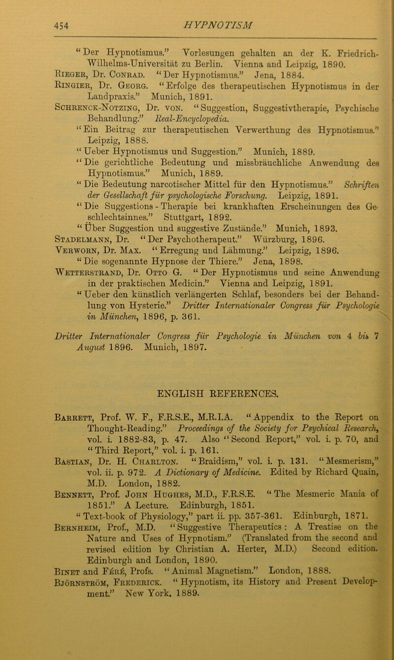 “ Der Hypnotismus.” Vorlesungen gehalten an der K. Friedrich- Wilhelms-Universitat zu Berlin. Vienna and Leipzig, 1890. Rieger, Dr. Conrad. “ Der Hypnotismus.” Jena, 1884. Ringier, Dr. Georg. “ Erfolge des therapeutischen Hypnotismus in der Landpraxis.” Munich, 1891. Schrenck-Notzing, Dr. von. “Suggestion, Suggestivtherapie, Psychische Behandlung.” Real-Encyclopedia. “Ein Beitrag zur therapeutischen Verwerthung des Hypnotismus.” Leipzig, 1888. “Ueber Hypnotismus und Suggestion.” Munich, 1889. “Die gerichtliche Bedeutung und missbrauchliche Anwendung des Hypnotismus.” Munich, 1889. “ Die Bedeutung narcotischer Mittel fair den Hypnotismus.” ScJmften der Gesellschaft fiir psychologische Forschung. Leipzig, 1891. “ Die Suggestions - Therapie bei krankhaften Erscheinungen des Ge- schlechtsinnes.” Stuttgart, 1892. “ Uber Suggestion und suggestive Zustande.” Munich, 1893. Stadelmann, Dr. “ Der Psychotherapeut.” Wurzburg, 1896. Verworn, Dr. Max. “Erregung und Lahmung.” Leipzig, 1896. “Die sogenannte Hypnose der Thiere.” Jena, 1898. Wetterstrand, Dr. Otto G. “ Der Hypnotismus und seine Anwendung in der praktischen Medicin.” Vienna and Leipzig, 1891. “ Ueber den kiinstlich verlangerten Schlaf, besonders bei der Behand- lung von Hysterie.” Dritter Internationaler Congress fiir Psychologie in Miinchen, 1896, p. 361. Dritter Internationaler Congress fiir Psychologie in Miinchen von 4 bis 7 August 1896. Munich, 1897. ENGLISH REFERENCES. Barrett, Prof. W. F., F.R.S.E., M.R.I.A. “ Appendix to the Report on Thought-Reading.” Proceedings of the Society for Psychical Research, vol. i. 1882-83, p. 47. Also “Second Report,” vol. i. p. 70, and “Third Report,” vol. i. p. 161. Bastian, Dr. H. Charlton. “Braidism,” vol. i. p. 131. “Mesmerism,” vol. ii. p. 972. A Dictionary of Medicine. Edited by Richard Quain, M.D. London, 1882. Bennett, Prof. John Hughes, M.D., F.R.S.E. “ The Mesmeric Mania of 1851.” A Lecture. Edinburgh, 1851. “Text-book of Physiology,” part ii. pp. 357-361. Edinburgh, 1871. Bernheim, Prof., M.D. “ Suggestive Therapeutics : A Treatise on the Nature and Uses of Hypnotism.” (Translated from the second and revised edition by Christian A. Herter, M.D.) Second edition. Edinburgh and London, 1890. Binet and Fj£ri£, Profs. “Animal Magnetism.” London, 1888. Bjornstrom, Frederick. “ Hypnotism, its History and Present Develop- ment.” New York. 1889.