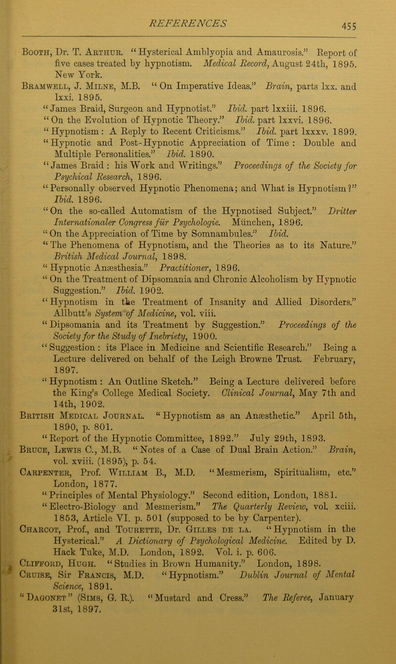 Booth, Dr. T. Arthur. “ Hysterical Amblyopia and Amaurosis.” Report of five cases treated by hypnotism. Medical Record, August 24th, 1895. New York. Bramwell, J. Milne, M.B. “ On Imperative Ideas.” Brain, parts lxx. and lxxi. 1895. “James Braid, Surgeon and Hypnotist.” Ibid, part lxxiii. 1896. “ On the Evolution of Hypnotic Theory.” Ibid, part lxxvi. 1896. “Hypnotism: A Reply to Recent Criticisms.” Ibid, part lxxxv. 1899. “Hypnotic and Post-Hypnotic Appreciation of Time: Double and Multiple Personalities.” Ibid. 1890. “James Braid : his Work and Writings.” Proceedings of the Society for Psychical Research, 1896. “Personally observed Hypnotic Phenomena; and What is Hypnotism?” Ibid. 1896. “On the so-called Automatism of the Hypnotised Subject.” Dritter Internationaler Congress ficr Psychologie. Miinchen, 1896. “On the Appreciation of Time by Somnambules.” Ibid. “ The Phenomena of Hypnotism, and the Theories as to its Nature.” British Medical Journal, 1898. “ Hypnotic Anaesthesia.” Practitioner, 1896. “ On the Treatment of Dipsomania and Chronic Alcoholism by Hypnotic Suggestion.” Ibid. 1902. “ Hypnotism in the Treatment of Insanity and Allied Disorders.” Allbutt’s System of Medicine, vol. viii. “ Dipsomania and its Treatment by Suggestion.” Proceedings of the Society for the Study of Inebriety, 1900. “Suggestion: its Place in Medicine and Scientific Research.” Being a Lecture delivered on behalf of the Leigh Browne Trust. February, 1897. “ Hypnotism : An Outline Sketch.” Being a Lecture delivered before the King’s College Medical Society. Clinical Journal, May 7th and 14th, 1902. British Medical Journal. “Hypnotism as an Anaesthetic.” April 5th, 1890, p. 801. “Report of the Hypnotic Committee, 1892.” July 29th, 1893. Bruce, Lewis C., M.B. “Notes of a Case of Dual Brain Action.” Brain, vol. xviii. (1895), p. 54. Carpenter, Prof. William B., M.D. “Mesmerism, Spiritualism, etc.” London, 1877. “Principles of Mental Physiology.” Second edition, London, 1881. “Electro-Biology and Mesmerism.” The Quarterly Review, vol. xciii. 1853, Article VI. p. 501 (supposed to be by Carpenter). Charcot, Prof., and Tourette, Dr. Gilles de la. “Hypnotism in the Hysterical.” A Dictionary of Psychological Medicine. Edited by D. Hack Tuke, M.D. London, 1892. Vol. i. p. 606. Clifford, Hugh. “ Studies in Brown Humanity.” London, 1898. Cruise, Sir Francis, M.D. “ Hypnotism.” Dublin Journal of Mental Science, 1891. “ Dagonet ” (Sims, G. R.). 31st, 1897. “Mustard and Cress.” The Referee, January