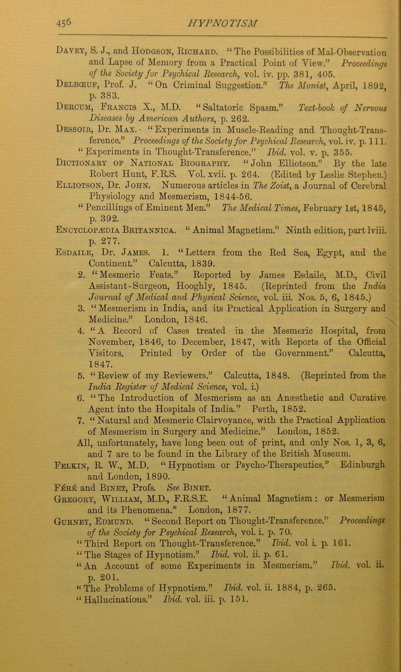 Davey, S. J., and Hodgson, Richard. “ The Possibilities of Mai-Observation and Lapse of Memory from a Practical Point of View.” Proceedings of the Society for Psychical Research, vol. iv. pp. 381, 405. Delbceuf, Prof. J. “On Criminal Suggestion.” The Monist, April, 1892, p. 383. Dercum, Francis X., M.D. “ Saltatoric Spasm.” Text-hoolc of Nervous Diseases by American Authors, p. 262. Dessoir, Dr. Max. - “ Experiments in Muscle-Reading and Thought-Trans- ference.” Proceedings of the Society for Psychical Research, vol. iv. p. 111. “Experiments in Thought-Transference.” Ibid. vol. v. p. 355. Dictionary of National Biography. “John Elliotson.” By the late Robert Hunt, F.R.S. Vol. xvii. p. 264. (Edited by Leslie Stephen.) Elliotson, Dr. John. Numerous articles in The Zoist, a Journal of Cerebral Physiology and Mesmerism, 1844-56. “ Pencillings of Eminent Men.” The Medical Times, February 1st, 1845, p. 392. Encyclopaedia Britannica. “ Animal Magnetism.” Ninth edition, part lviii. p. 277. Esdaile, Dr. James. 1. “Letters from the Red Sea, Egypt, and the Continent.” Calcutta, 1839. 2. “Mesmeric Feats.” Reported by James Esdaile, M.D., Civil Assistant-Surgeon, Hooghly, 1845. (Reprinted from the India Journal of Medical and Physical Science, vol. iii. Nos. 5, 6, 1845.) 3. “ Mesmerism in India, and its Practical Application in Surgery and Medicine.” London, 1846. 4. “A Record of Cases treated in the Mesmeric Hospital, from November, 1846, to December, 1847, with Reports of the Official Visitors. Printed by Order of the Government.” Calcutta, 1847. 5. “Review of my Reviewers.” Calcutta, 1848. (Reprinted from the India Register of Medical Science, vol. i.) 6. “ The Introduction of Mesmerism as an Anaesthetic and Curative Agent into the Hospitals of India.” Perth, 1852. 7. “ Natural and Mesmeric Clairvoyance, with the Practical Application of Mesmerism in Surgery and Medicine.” London, 1852. All, unfortunately, have long been out of print, and only Nos. 1, 3, 6, and 7 are to be found in the Library of the British Museum. Felkin, R. W., M.D. “ Hypnotism or Psycho-Therapeutics.” Edinburgh and London, 1890. F£r£ and Binet, Profs. See Binet. Gregory, William, M.D., F.R.S.E. “ Animal Magnetism : or Mesmerism and its Phenomena.” London, 1877. Gurney, Edmund. “ Second Report on Thought-Transference.” Proceedings of the Society for Psychical Research, vol. i. p. 7 0. “Third Report on Thought-Transference.” Ibid, vol i. p. 161. “ The Stages of Hypnotism.” Ibid. vol. ii. p. 61. “ An Account of some Experiments in Mesmerism.” Ibid. vol. ii. p. 201. “The Problems of Hypnotism.” Ibid. vol. ii. 1884, p. 265. “Hallucinations.” Ibid. vol. iii. p. 151.