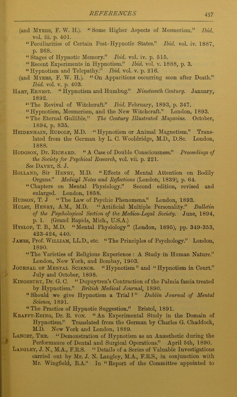 (and Myers, F. W. H.). “ Some Higher Aspects of Mesmerism.” Ibid. voL iii. p. 401. “Peculiarities of Certain Post-Hypnotic States.” Ibid. vol. iv. 1887, p. 268. “Stages of Hypnotic Memory.” Ibid. vol. iv. p. 615. “Recent Experiments in Hypnotism.” Ibid. vol. v. 1888, p. 3. “Hypnotism and Telepathy.” Rid. vol. v. p. 216. (and Myers, F. W. H.). “ On Apparitions occurring soon after Death.” Rid. vol. v. p. 403. Hart, Ernest. “ Hypnotism and Humbug.” Nineteenth Century. January, 1892. “The Revival of Witchcraft.” Rid. February, 1893, p. 347. “Hypnotism, Mesmerism, and the New Witchcraft.” London, 1893. “ The Eternal Gullible.” The Century Illustrated Magazine. October, 1894, p. 835. Heidenhain, Rudolf, M.D. “ Hypnotism or Animal Magnetism.” Trans- lated from the German by L. C. Wooldridge, M.D., D.Sc. London, 1888. Hodgson, Dr. Richard. “ A Case of Double Consciousness.” Proceedings of the Society for Psychical Research, vol. vii. p. 221. See Davey, S. J. Holland, Sir Henry, M.D. “Effects of Mental Attention on Bodily Organs.” Medical Notes and Reflections (London, 1839), p. 64. “ Chapters on Mental Physiology.” Second edition, revised and enlarged. London, 1858. Hudson, T. J “The Law of Psychic Phenomena.” London, 1893. Hulst, Henry, A.M., M.D. “Artificial Multiple Personality.” Bulletin of the Psychological Section of the Medico-Legal Society. June, 1894, p. 1. (Grand Rapids, Mich., U.S.A.) Hyslop, T. B., M.D. “Mental Physiology” (London, 1895), pp. 349-353, 423-424, 440. James, Prof. William, LL.D., etc. “The Principles of Psychology.” London, 1890. “ The Varieties of Religious Experience : A Study in Human Nature.” London, New York, and Bombay, 1903. Journal of Mental Science. “Hypnotism” and “Hypnotism in Court.” July and October, 1898. Kingsbury, Dr. G. C. “ Dupuytren’s Contraction of the Palmia fascia treated by Hypnotism.” British Medical Journal, 1890. “ Should we give Hypnotism a Trial ? ” Dublin Journal of Mental Science, 1891. “The Practice of Hypnotic Suggestion.” Bristol, 1891. Krafft-Ebing, Dr. R. von. “An Experimental Study in the Domain of Hypnotism.” Translated from the German by Charles G. Chaddock, M.D. New York and London, 1889. Lancet, The. “Demonstration of Hypnotism as an Anaesthetic during the Performance of Dental and Surgical Operations.” April 5th, 1890. Langley, J. N., M.A., F.R.S. “ Details of a Series of Valuable Investigations carried out by Mr. J. N. Langley, M.A., F.R.S., in conjunction with Mr. Wingfield, B.A.” In “ Report of the Committee aispointed to