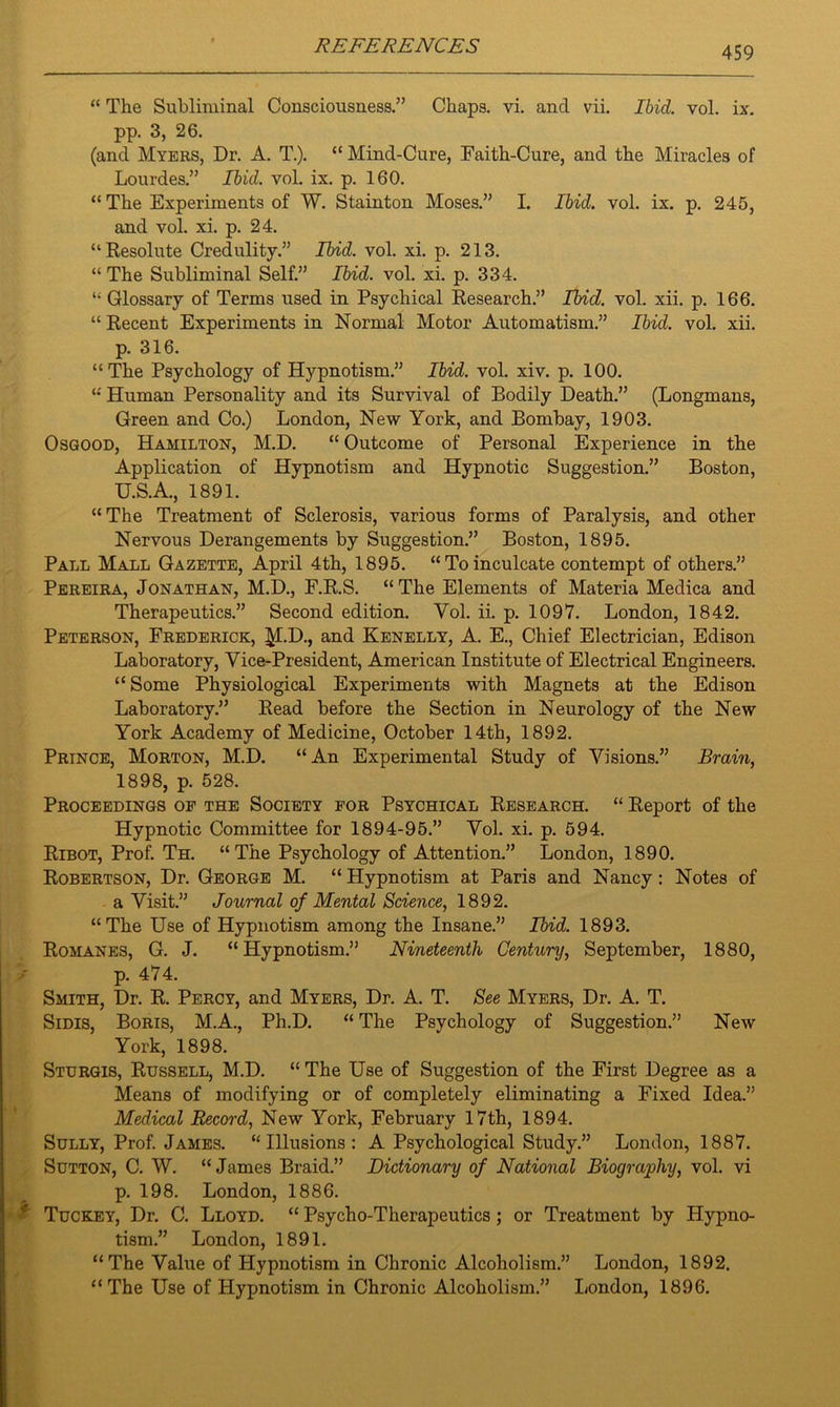 “ The Subliminal Consciousness.” Chaps, vi. and vii. Ibid. vol. ix. pp. 3, 26. (and Myers, Dr. A. T.). “ Mind-Cure, Faith-Cure, and the Miracles of Lourdes.” Ibid. vol. ix. p. 160. “The Experiments of W. Stainton Moses.” I. Ibid. vol. ix. p. 245, and vol. xi. p. 24. “Resolute Credulity.” Ibid. vol. xi. p. 213. “ The Subliminal Self.” Ibid. vol. xi. p. 334. “ Glossary of Terms used in Psychical Research.” Ibid. vol. xii. p. 166. “ Recent Experiments in Normal Motor Automatism.” Ibid. vol. xii. p. 316. “The Psychology of Hypnotism.” Ibid. vol. xiv. p. 100. “ Human Personality and its Survival of Bodily Death.” (Longmans, Green and Co.) London, New York, and Bombay, 1903. Osgood, Hamilton, M.D. “ Outcome of Personal Experience in the Application of Hypnotism and Hypnotic Suggestion.” Boston, U.S.A., 1891. “The Treatment of Sclerosis, various forms of Paralysis, and other Nervous Derangements by Suggestion.” Boston, 1895. Pall Mall Gazette, April 4th, 1895. “Toinculcate contempt of others.” Pereira, Jonathan, M.D., F.R.S. “The Elements of Materia Medica and Therapeutics.” Second edition. Yol. ii. p. 1097. London, 1842. Peterson, Frederick, I^l.D., and Kenelly, A. E., Chief Electrician, Edison Laboratory, Vice-President, American Institute of Electrical Engineers. “ Some Physiological Experiments with Magnets at the Edison Laboratory.” Read before the Section in Neurology of the New York Academy of Medicine, October 14th, 1892. Prince, Morton, M.D. “An Experimental Study of Visions.” Brain, 1898, p. 528. Proceedings of the Society for Psychical Research. “ Report of the Hypnotic Committee for 1894-95.” Vol. xi. p. 594. Ribot, Prof. Th. “The Psychology of Attention.” London, 1890. Robertson, Dr. George M. “ Hypnotism at Paris and Nancy: Notes of a Visit.” Journal of Mental Science, 1892. “The Use of Hypnotism among the Insane.” Ibid. 1893. Romanes, G. J. “Hypnotism.” Nineteenth Century, September, 1880, p. 474. Smith, Dr. R. Percy, and Myers, Dr. A. T. See Myers, Dr. A. T. Sidis, Boris, M.A., Ph.D. “ The Psychology of Suggestion.” New York, 1898. Sturgis, Russell, M.D. “ The Use of Suggestion of the First Degree as a Means of modifying or of completely eliminating a Fixed Idea.” Medical Record, New York, February 17th, 1894. Sully, Prof. James. “Illusions: A Psychological Study.” London, 1887. Sutton, C. W. “James Braid.” Dictionary of National Biography, vol. vi p. 198. London, 1886. Tuckey, Dr. C. Lloyd. “ Psycho-Therapeutics; or Treatment by Hypno- tism.” London, 1891. “The Value of Hypnotism in Chronic Alcoholism.” London, 1892. “The Use of Hypnotism in Chronic Alcoholism.” London, 1896.