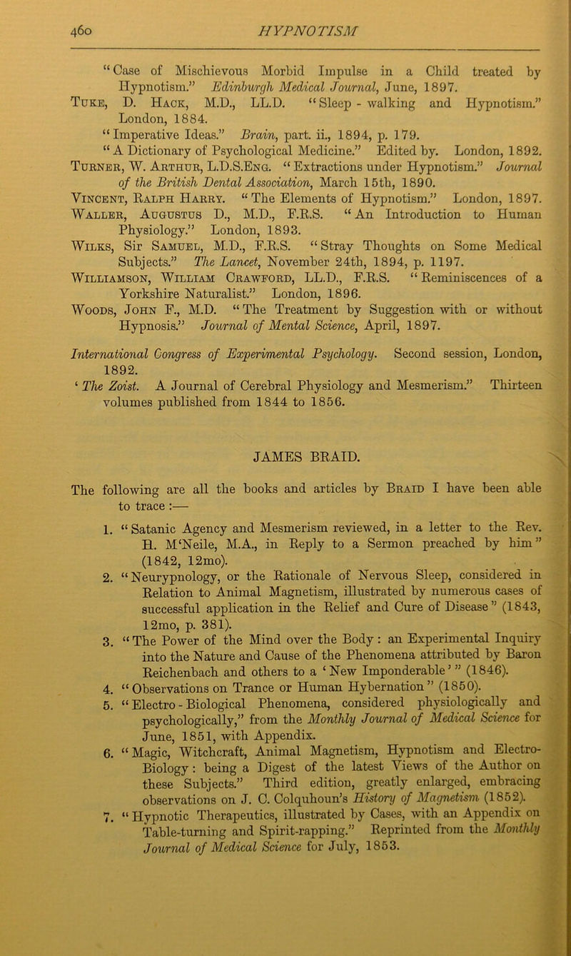 “Case of Mischievous Morbid Impulse in a Child treated by Hypnotism.” Edinburgh Medical Journal, June, 1897. Tuke, D. Hack, M.D., LL.D. “ Sleep - walking and Hypnotism.” London, 1884. “Imperative Ideas.” Brain, part, ii., 1894, p. 179. “ A Dictionary of Psychological Medicine.” Edited by. London, 1892. Turner, W. Arthur, L.D.S.Eng. “ Extractions under Hypnotism.” Journal of the British Dental Association, March 15th, 1890. Vincent, Ralph Harry. “The Elements of Hypnotism.” London, 1897. Waller, Augustus D., M.D., E.R.S. “ An Introduction to Human Physiology.” London, 1893. Wilks, Sir Samuel, M.D., F.R.S. “ Stray Thoughts on Some Medical Subjects.” The Lancet, November 24th, 1894, p. 1197. Williamson, William Crawford, LL.D., F.R.S. “ Reminiscences of a Yorkshire Naturalist.” London, 1896. Woods, John F., M.D. “The Treatment by Suggestion with or without Hypnosis.” Journal of Mental Science, April, 1897. International Congress of Experimental Psychology. Second session, London, 1892. ‘ The Zoist. A Journal of Cerebral Physiology and Mesmerism.” Thirteen volumes published from 1844 to 1856. JAMES BRAID. The following are all the books and articles by Braid I have been able to trace :— 1. “ Satanic Agency and Mesmerism reviewed, in a letter to the Rev. H. M‘Neile, M.A., in Reply to a Sermon preached by him” (1842, 12mo). 2. “ Neurypnology, or the Rationale of Nervous Sleep, considered in Relation to Animal Magnetism, illustrated by numerous cases of successful application in the Relief and Cure of Disease” (1843, 12mo, p. 381). 3. “ The Power of the Mind over the Body : an Experimental Inquiry into the Nature and Cause of the Phenomena attributed by Baron Reichenbach and others to a ‘New Imponderable’ ” (1846). 4. “ Observations on Trance or Human Hybernation” (1850). 5. “ Electro - Biological Phenomena, considered physiologically and psychologically,” from the Monthly Journal of Medical Science for June, 1851, with Appendix. 6. “Magic, Witchcraft, Animal Magnetism, Hypnotism and Electro- Biology : being a Digest of the latest Views of the Author on these Subjects.” Third edition, greatly enlarged, embracing observations on J. C. Colquhoun’s History of Magnetism (1852). 7. “ Hypnotic Therapeutics, illustrated by Cases, with an Appendix on Table-turning and Spirit-rapping.” Reprinted from the Monthly Journal of Medical Science for July, 1853.