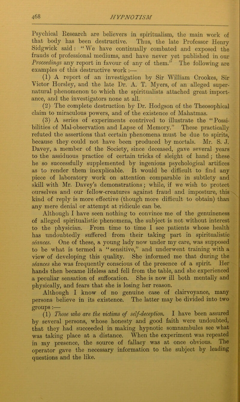 Psychical Research are believers in spiritualism, the main work of that body has been destructive. Thus, the late Professor Henry Sidgwick said: “We have continually combated and exposed the frauds of professional mediums, and have never yet published in our Proceedings any report in favour of any of them.” The following are examples of this destructive work :— (1) A report of an investigation by Sir William Crookes, Sir Victor Horsley, and the late Dr. A. T. Myers, of an alleged super- natural phenomenon to which the spiritualists attached great import- ance, and the investigators none at all. (2) The complete destruction by Dr. Hodgson of the Theosophical claim to miraculous powers, and of the existence of Mahatmas. (3) A series of experiments contrived to illustrate the “Possi- bilities of Mal-observation and Lapse of Memory.” These practically refuted the assertions that certain phenomena must be due to spirits, because they could not have been produced by mortals. Mr. S. J. Davey, a member of the Society, since deceased, gave several years to the assiduous practice of certain tricks of sleight of hand; these he so successfully supplemented by ingenious psychological artifices as to render them inexplicable. It would be difficult to find any piece of laboratory work on attention comparable in subtlety and skill with Mr. Davey’s demonstrations; while, if we wish to protect ourselves and our fellow-creatures against fraud and imposture, this kind of reply is more effective (though more difficult to obtain) than any mere denial or attempt at ridicule can be. Although I have seen nothing to convince me of the genuineness of alleged spiritualistic phenomena, the subject is not without interest to the physician. From time to time I see patients whose health has undoubtedly suffered from their taking part in spiritualistic stances. One of these, a young lady now under my care, was supposed to be what is termed a “ sensitive,” and underwent training with a view of developing this quality. She informed me that during the stances she was frequently conscious of the presence of a spirit. Her hands then became lifeless and fell from the table, and she experienced a peculiar sensation of suffocation. She is now ill both mentally and physically, and fears that she is losing her reason. Although I know of no genuine case of clairvoyance, many persons believe in its existence. The latter may be divided into two groups :— (1) Those who are the victims of self-deception. I have been assured by several persons, whose honesty and good faith were undoubted, that they had succeeded in making hypnotic somnambules see what was taking place at a distance. When the experiment was repeated in my presence, the source of fallacy was at once obvious. The operator gave the necessary information to the subject by leading questions and the like.