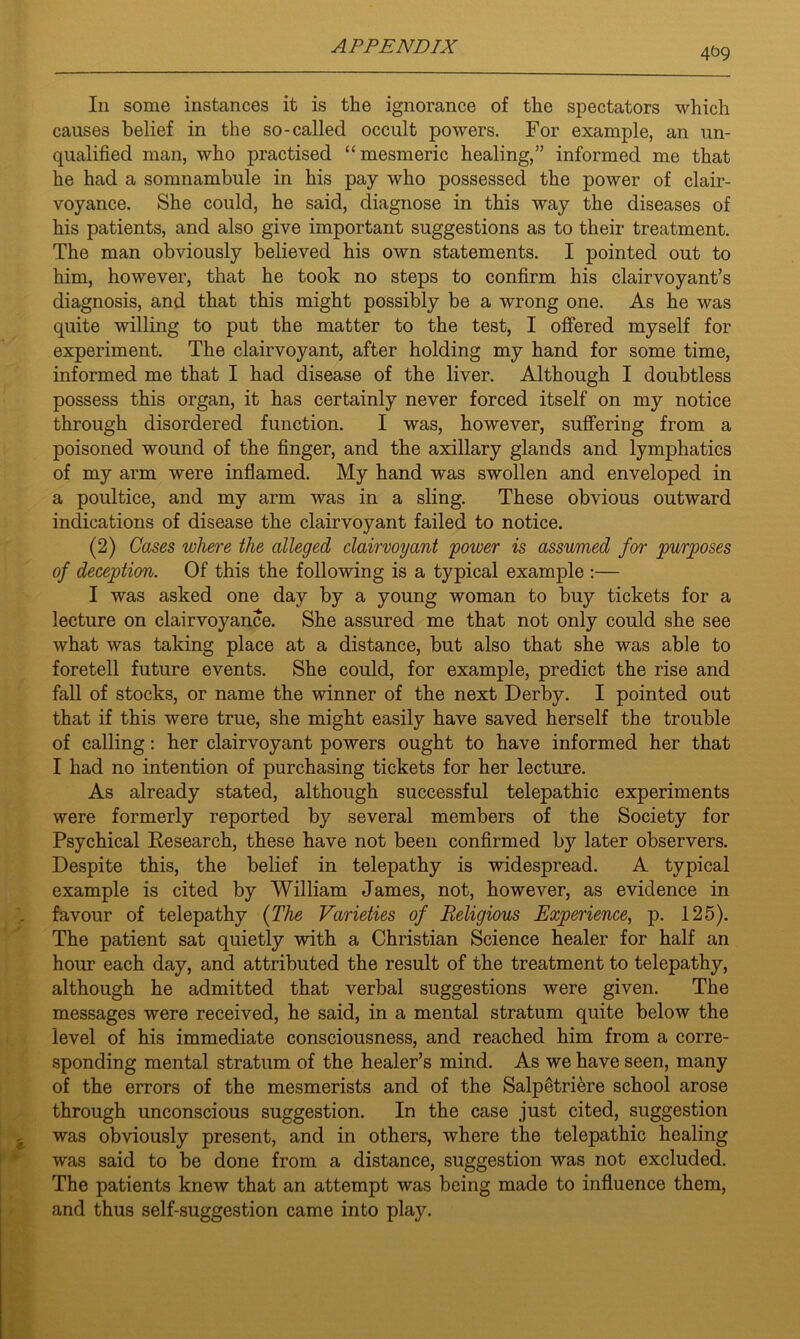 4(39 In some instances it is the ignorance of the spectators which causes belief in the so-called occult powers. For example, an un- qualified man, who practised “mesmeric healing,” informed me that he had a somnambule in his pay who possessed the power of clair- voyance. She could, he said, diagnose in this way the diseases of his patients, and also give important suggestions as to their treatment. The man obviously believed his own statements. I pointed out to him, however, that he took no steps to confirm his clairvoyant’s diagnosis, and that this might possibly be a wrong one. As he was quite willing to put the matter to the test, I offered myself for experiment. The clairvoyant, after holding my hand for some time, informed me that I had disease of the liver. Although I doubtless possess this organ, it has certainly never forced itself on my notice through disordered function. I was, however, suffering from a poisoned wound of the finger, and the axillary glands and lymphatics of my arm were inflamed. My hand was swollen and enveloped in a poultice, and my arm was in a sling. These obvious outward indications of disease the clairvoyant failed to notice. (2) Cases where the alleged clairvoyant power is assumed for purposes of deception. Of this the following is a typical example :— I was asked one day by a young woman to buy tickets for a lecture on clairvoyance. She assured me that not only could she see what was taking place at a distance, but also that she was able to foretell future events. She could, for example, predict the rise and fall of stocks, or name the winner of the next Derby. I pointed out that if this were true, she might easily have saved herself the trouble of calling: her clairvoyant powers ought to have informed her that I had no intention of purchasing tickets for her lecture. As already stated, although successful telepathic experiments were formerly reported by several members of the Society for Psychical Research, these have not been confirmed by later observers. Despite this, the belief in telepathy is widespread. A typical example is cited by William James, not, however, as evidence in favour of telepathy (The Varieties of Religious Experience, p. 125). The patient sat quietly with a Christian Science healer for half an hour each day, and attributed the result of the treatment to telepathy, although he admitted that verbal suggestions were given. The messages were received, he said, in a mental stratum quite below the level of his immediate consciousness, and reached him from a corre- sponding mental stratum of the healer’s mind. As we have seen, many of the errors of the mesmerists and of the Salpetriere school arose through unconscious suggestion. In the case just cited, suggestion was obviously present, and in others, where the telepathic healing was said to be done from a distance, suggestion was not excluded. The patients knew that an attempt was being made to influence them, and thus self-suggestion came into play.