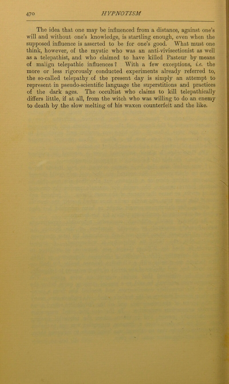 The idea that one may be influenced from a distance, against one’s will and without one’s knowledge, is startling enough, even when the supposed influence is asserted to be for one’s good. What must one think, however, of the mystic who was an anti-vivisectionist as well as a telepathist, and who claimed to have killed Pasteur by means of malign telepathic influences 1 With a few exceptions, ie. the more or less rigorously conducted experiments already referred to, the so-called telepathy of the present day is simply an attempt to represent in pseudo-scientific language the superstitions and practices of the dark ages. The occultist who claims to kill telepathically differs little, if at all, from the witch who was willing to do an enemy to death by the slow melting of his waxen counterfeit and the like.