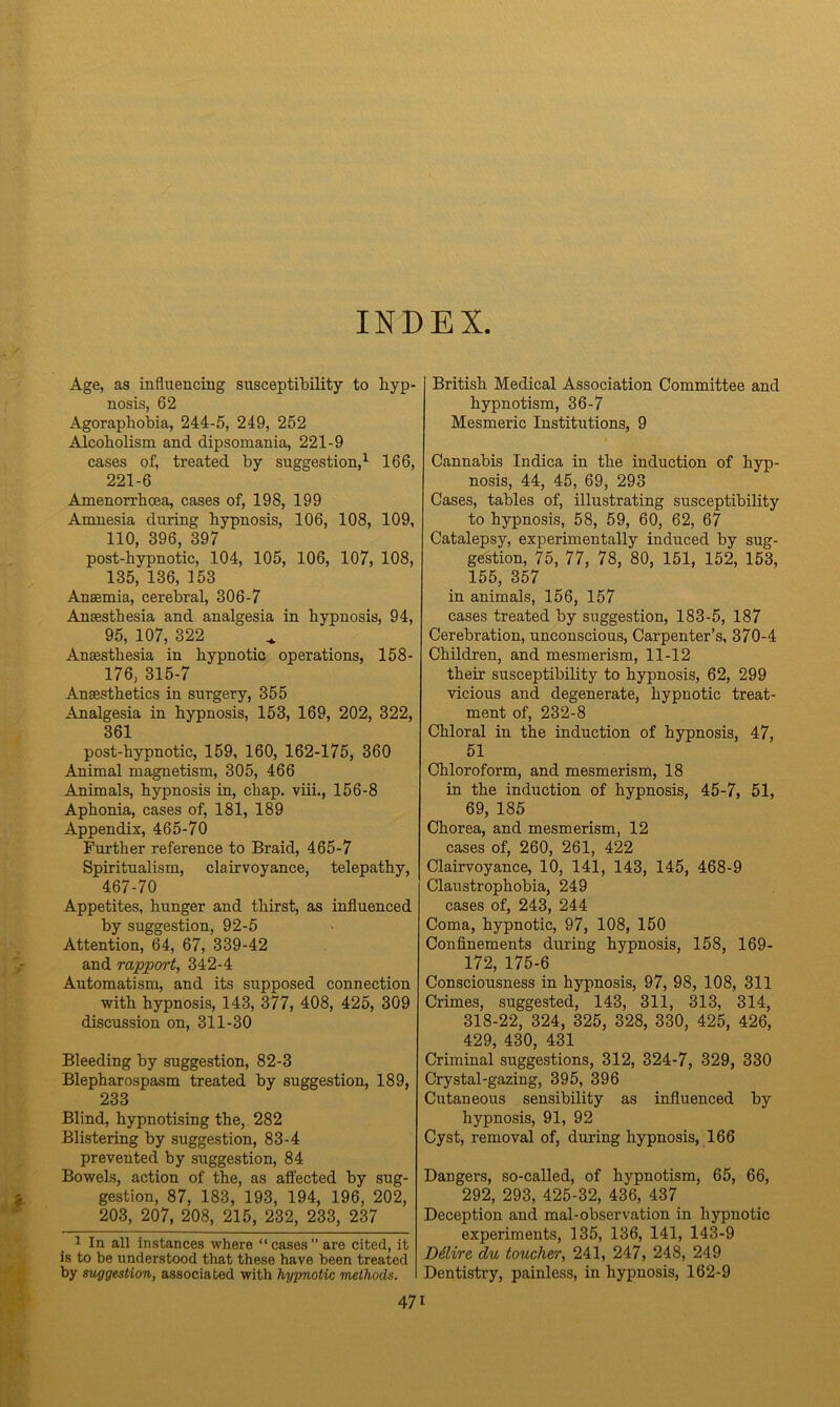 INDEX Age, as influencing susceptibility to hyp- nosis, 62 Agoraphobia, 244-5, 249, 252 Alcoholism and dipsomania, 221-9 cases of, treated by suggestion,1 166, 221-6 Amenorrhoea, cases of, 198, 199 Amnesia during hypnosis, 106, 108, 109, 110, 396, 397 post-hypnotic, 104, 105, 106, 107, 108, 135, 136, 153 Anaemia, cerebral, 306-7 Anaesthesia and analgesia in hypnosis, 94, 95, 107, 322 Anaesthesia in hypnotic operations, 158- 176, 315-7 Anaesthetics in surgery, 355 Analgesia in hypnosis, 153, 169, 202, 322, 361 post-hypnotic, 159, 160, 162-175, 360 Animal magnetism, 305, 466 Animals, hypnosis in, chap, viii., 156-8 Aphonia, cases of, 181, 189 Appendix, 465-70 Further reference to Braid, 465-7 Spiritualism, clairvoyance, telepathy, 467-70 Appetites, hunger and thirst, as influenced by suggestion, 92-5 Attention, 64, 67, 339-42 and rapport, 342-4 Automatism, and its supposed connection with hypnosis, 143, 377, 408, 425, 309 discussion on, 311-30 Bleeding by suggestion, 82-3 Blepharospasm treated by suggestion, 189, 233 Blind, hypnotising the, 282 Blistering by suggestion, 83-4 prevented by suggestion, 84 Bowels, action of the, as affected by sug- gestion, 87, 183, 193, 194, 196, 202, 203, 207, 208, 215, 232, 233, 237 1 In all instances where “cases” are cited, it is to be understood that these have been treated by suggestion, associated with hypnotic methods. British Medical Association Committee and hypnotism, 36-7 Mesmeric Institutions, 9 Cannabis Indica in the induction of hyp- nosis, 44, 45, 69, 293 Cases, tables of, illustrating susceptibility to hypnosis, 58, 59, 60, 62, 67 Catalepsy, experimentally induced by sug- gestion, 75, 77, 78, 80, 151, 152, 153, 155, 357 in animals, 156, 157 cases treated by suggestion, 183-5, 187 Cerebration, unconscious, Carpenter’s, 370-4 Children, and mesmerism, 11-12 their susceptibility to hypnosis, 62, 299 vicious and degenerate, hypnotic treat- ment of, 232-8 Chloral in the induction of hypnosis, 47, 51 Chloroform, and mesmerism, 18 in the induction of hypnosis, 45-7, 51, 69, 185 Chorea, and mesmerism, 12 cases of, 260, 261, 422 Clairvoyance, 10, 141, 143, 145, 468-9 Claustrophobia, 249 cases of, 243, 244 Coma, hypnotic, 97, 108, 150 Confinements during hypnosis, 158, 169- 172, 175-6 Consciousness in hypnosis, 97, 98, 108, 311 Crimes, suggested, 143, 311, 313, 314, 318-22, 324, 325, 328, 330, 425, 426, 429, 430, 431 Criminal suggestions, 312, 324-7, 329, 330 Crystal-gazing, 395, 396 Cutaneous sensibility as influenced by hypnosis, 91, 92 Cyst, removal of, during hypnosis, 166 Dangers, so-called, of hypnotism, 65, 66, 292, 293, 425-32, 436, 437 Deception and mal-observation in hypnotic experiments, 135, 136, 141, 143-9 Dilire, du toucher, 241, 247, 248, 249 Dentistry, painless, in hypnosis, 162-9 47i