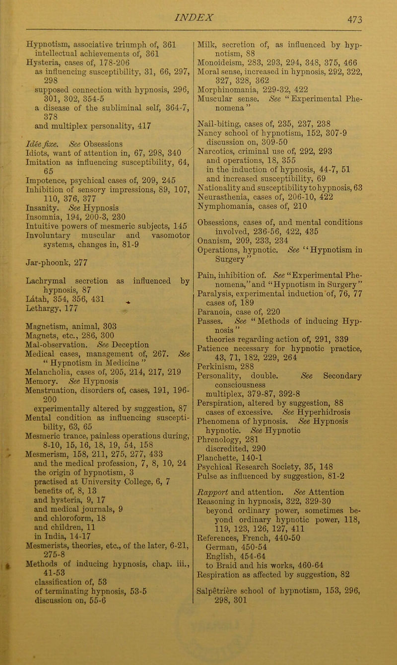 Hypnotism, associative triumph of, 361 intellectual achievements of, 361 Hysteria, cases of, 178-206 as influencing susceptibility, 31, 66, 297, 298 supposed connection with hypnosis, 296, 301, 302, 354-5 a disease of the subliminal self, 364-7, 378 and multiplex personality, 417 Idee fixe. See Obsessions Idiots, want of attention in, 67, 298, 340 Imitation as influencing susceptibility, 64, 65 Impotence, psychical cases of, 209, 245 Inhibition of sensory impressions, 89, 107, 110, 376, 377 Insanity. See Hypnosis Insomnia, 194, 200-3, 230 Intuitive powers of mesmeric subjects, 145 Involuntary muscular and vasomotor systems, changes in, 81-9 Jar-phoonk, 277 Lachrymal secretion as influenced by hypnosis, 87 Ldtah, 354, 356, 431 Lethargy, 177 Magnetism, animal, 303 Magnets, etc., 286, 300 Mal-observation. See Deception Medical cases, management of, 267. See “ Hypnotism in Medicine ” Melancholia, cases of, 205, 214, 217, 219 Memory. See Hypnosis Menstruation, disorders of, cases, 191, 196- 200 experimentally altered by suggestion, 87 Mental condition as influencing suscepti- bility, 63, 65 Mesmeric trance, painless operations during, 8-10, 15, 16, 18, 19, 54, 158 Mesmerism, 158, 211, 275, 277, 433 and the medical profession, 7, 8, 10, 24 the origin of hypnotism, 3 practised at University College, 6, 7 benefits of, 8, 13 and hysteria, 9, 17 and medical journals, 9 and chloroform, 18 and children, 11 in India, 14-17 Mesmerists, theories, etc., of the later, 6-21, 275-8 Methods of inducing hypnosis, chap, iii., 41-53 classification of, 53 of terminating hypnosis, 53-5 discussion on, 55-6 Milk, secretion of, as influenced by hyp- notism, 88 Monoideism, 283, 293, 294, 348, 375, 466 Moral sense, increased in hypnosis, 292, 322, 327, 328, 362 Morphinomania, 229-32, 422 Muscular sense. See “ Experimental Phe- nomena ” Nail-biting, cases of, 235, 237, 238 Nancy school of hypnotism, 152, 307-9 discussion on, 309-50 Narcotics, criminal use of, 292, 293 and operations, 18, 355 in the induction of hypnosis, 44-7, 51 and increased susceptibility, 69 Nationality and susceptibility to hypnosis, 63 Neurasthenia, cases of, 206-10, 422 Nymphomania, cases of, 210 Obsessions, cases of, and mental conditions involved, 236-56, 422, 435 Onanism, 209, 233, 234 Operations, hypnotic. See ‘ ‘ Hypnotism in Surgery ” Pain, inhibition of. See “Experimental Phe- nomena,” and “Hypnotism in Surgery” Paralysis, experimental induction of, 76, 77 cases of, 189 Paranoia, case of, 220 Passes. See “ Methods of inducing Hyp- nosis ” theories regarding action of, 291, 339 Patience necessary for hypnotic practice, 43, 71, 182, 229, 264 Perkinism, 288 Personality, double. See Secondary consciousness multiplex, 379-87, 392-8 Perspiration, altered by suggestion, 88 cases of excessive. See Hyperhidrosis Phenomena of hypnosis. See Hypnosis hypnotic. See Hypnotic Phrenology, 281 discredited, 290 Planchette, 140-1 Psychical Research Society, 35, 148 Pulse as influenced by suggestion, 81-2 Rapport and attention. See Attention Reasoning in hypnosis, 322, 329-30 beyond ordinary power, sometimes be- yond ordinary hypnotic power, 118, 119, 123, 126, 127, 411 References, French, 440-50 German, 450-54 English, 454-64 to Braid and his works, 460-64 Respiration as affected by suggestion, 82 Salpetriere school of hypnotism, 153, 296, 298, 301