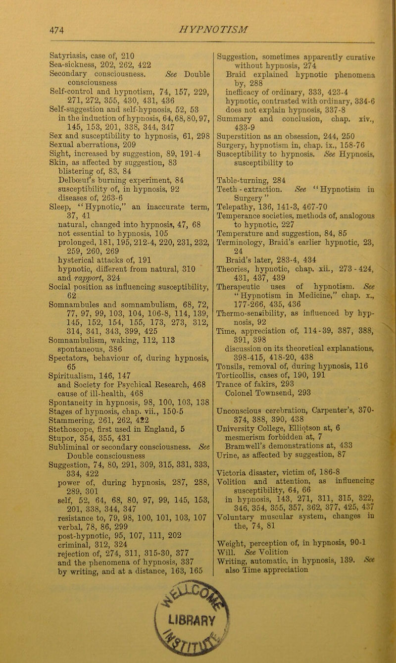 Satyriasis, case of, 210 Sea-sickness, 202, 262, 422 Secondary consciousness. See Double consciousness Self-control and hypnotism, 74, 157, 229, 271, 272, 355, 430, 431, 436 Self-snggestion and self-hypnosis, 52, 53 in the induction of hypnosis, 64, 68,80,97, 145, 153, 201, 338, 344, 347 Sex and susceptibility to hypnosis, 61, 298 Sexual aberrations, 209 Sight, increased by suggestion, 89, 191-4 Skin, as affected by suggestion, 83 blistering of, 83, 84 Delboeuf’s burning experiment, 84 susceptibility of, in hypnosis, 92 diseases of, 263-6 Sleep, “Hypnotic,” an inaccurate term, 37, 41 natural, changed into hypnosis, 47, 68 not essential to hypnosis, 105 prolonged, 181, 195, 212-4, 220, 231, 232, 259, 260, 269 hysterical attacks of, 191 hypnotic, different from natural, 310 and rapport, 324 Social position as influencing susceptibility, 62 Somnambules and somnambulism, 68, 72, 77, 97, 99, 103, 104, 106-8, 114, 139, 145, 152, 154, 155, 173, 273, 312, 314, 341, 343, 399, 425 Somnambulism, waking, 112, 113 spontaneous, 386 Spectators, behaviour of, during hypnosis, 65 Spiritualism, 146, 147 and Society for Psychical Research, 468 cause of ill-health, 468 Spontaneity in hypnosis, 98, 100, 103, 138 Stages of hypnosis, chap, vii., 150-5 Stammering, 261, 262, 422 Stethoscope, first used in England, 5 Stupor, 354, 355, 431 Subliminal or secondary consciousness. See Double consciousness Suggestion, 74, 80, 291, 309, 315, 331, 333, 334, 422 power of, during hypnosis, 287, 288, 289, 301 self, 52, 64, 68, 80, 97, 99, 145, 153, 201, 338, 344, 347 resistance to, 79, 98, 100, 101, 103, 107 verbal, 78, 86, 299 post-hypnotic, 95, 107, 111, 202 criminal, 312, 324 rejection of, 274, 311, 315-30, 377 and the phenomena of hypnosis, 337 by writing, and at a distance, 163, 165 Suggestion, sometimes apparently curative without hypnosis, 274 Braid explained hypnotic phenomena by, 288 inefficacy of ordinary, 333, 423-4 hypnotic, contrasted with ordinary, 334-6 does not explain hypnosis, 337-8 Summary and conclusion, chap, xiv., 433-9 Superstition as an obsession, 244, 250 Surgery, hypnotism in, chap, ix., 158-76 Susceptibility to hypnosis. See Hypnosis, susceptibility to Table-turning, 284 Teeth - extraction. See “Hypnotism in Surgery ” Telepathy, 136, 141-3, 467-70 Temperance societies, methods of, analogous to hypnotic, 227 Temperature and suggestion, 84, 85 Terminology, Braid’s earlier hypnotic, 23, 24 Braid’s later, 283-4, 434 Theories, hypnotic, chap, xii., 273-424, 431, 437, 439 Therapeutic uses of hypnotism. See “Hypnotism in Medicine,” chap, x., 177-266, 435, 436 Thermo-sensibility, as influenced by hyp- nosis, 92 Time, appreciation of, 114-39, 387, 388, 391, 398 discussion on its theoretical explanations, 398-415, 418-20, 438 Tonsils, removal of, during hypnosis, 116 Torticollis, cases of, 190, 191 Trance of fakirs, 293 Colonel Townsend, 293 Unconscious cerebration, Carpenter’s, 370- 374, 388, 390, 438 University College, Elliotson at, 6 mesmerism forbidden at, 7 Bramwell’s demonstrations at, 433 Urine, as affected by suggestion, 87 Victoria disaster, victim of, 186-8 Volition and attention, as influencing susceptibility, 64, 66 in hypnosis, 143, 271, 311, 315, 322, 346, 354, 355, 357, 362, 377, 425, 437 Voluntary muscular system, changes in the, 74, 81 Weight, perception of, in hypnosis, 90-1 Will. See Volition Writing, automatic, in hypnosis, 139. See also Time appreciation