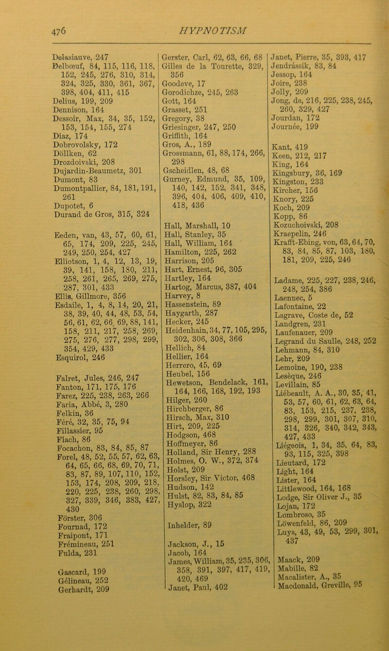 Delasiauve, 247 Belbceuf, 84, 115, 116, 118, 152, 245, 276, 310, 314, 324, 325, 330, 361, 367, 398, 404, 411, 415 Delius, 199, 209 Dennison, 164 Dessoir, Max, 34, 35, 152, 153, 154, 155, 274 Diaz, 174 Dobrovolsky, 172 Dollken, 62 Drozdoivsld, 208 Dujardin-Beaumetz, 301 Dumont, 83 Dumontpallier, 84, 181,191, 261 Dupotet, 6 Durand de Gros, 315, 324 Eeden, van, 43, 57, 60, 61, 65, 174, 209, 225, 245, 249, 250, 254, 427 Elliotson, 1, 4, 12, 13, 19, 39. 141, 158, 180, 211, 258, 261, 265, 269, 275, 287, 301, 433 Ellis, Gillmore, 356 Esdaile, 1, 4, 8, 14, 20, 21, 38, 39, 40, 44, 48, 53, 54, 56, 61, 62, 66, 69, 88, 141, 158, 211, 217, 258, 269, 275, 276, 277, 298, 299, 354, 429, 433 Esquirol, 246 Falret, Jules, 246, 247 Fanton, 171, 175, 176 Farez, 225, 238, 263, 266 Faria, Abbe, 3, 280 Felkin, 36 Fere, 32, 35, 75, 94 Fillassier, 95 Flach, 86 Focackon, 83, 84, 85, 87 Forel, 48, 52, 55, 57, 62, 63, 64, 65, 66, 68, 69, 70, 71, 83, 87, 89, 107,110, 152, 153, 174, 208, 209, 218, 220, 225, 238, 260, 298, 327, 339, 346, 383, 427, 430 Forster, 306 Fournad, 172 Fraipont, 171 Fr6mineau, 251 Fulda, 231 Gascard, 199 G61ineau, 252 Gerhardt, 209 Gerster, Carl, 62, 63, 66, 68 Gilles de la Tourette, 329, 356 Goodeve, 17 Gorodiclize, 245, 263 Gott, 164 Grasset, 251 Gregory, 38 Griesinger, 247, 250 Griffith, 164 Gros, A., 189 Grossmann, 61, 88,174, 266, 298 Gscheidlen, 48, 68 Gurney, Edmund, 35, 109, 140, 142, 152, 341, 348, 396, 404, 406, 409, 410, 418, 436 Hall, Marshall, 10 Hall, Stanley, 35 Hall, William, 164 Hamilton, 225, 262 Harrison, 205 Hart, Ernest, 96, 305 Hartley, 164 Hartog, Marcus, 387, 404 Harvey, 8 Hassenstein, 89 Haygarth, 287 Hecker, 245 Heidenhain, 34, 77,105, 295, 302, 306, 308, 366 Hellich, 84 Hellier, 164 Herrero, 45, 69 Heubel, 156 Hewetson, Bendelack, 161, 164, 166, 168, 192, 193 Hilger, 260 Hirchberger, 86 Hirsch, Max, 310 Hirt, 209, 225 Hodgson, 468 Hoffmeyer, 86 Holland, Sir Henry, 288 Holmes, O. W., 372, 374 Holst, 209 Horsley, Sir Victor, 468 Hudson, 142 Hulst, 82, 83, 84, 85 Hyslop, 322 Inhelder, 89 Jackson, J., 15 Jacob, 164 James, William, 35, 235, 306, 358, 391, 397, 417, 419. 420, 469 Janet, Paul, 402 Janet, Pierre, 35, 393, 417 Jendrassik, 83, 84 Jessop, 164 Joire, 238 Jolly, 209 Jong, de, 216, 225, 238, 245, 260, 329, 427 Jourdan, 172 Jounffie, 199 Kant, 419 Keen, 212, 217 King, 164 Kingsbury, 36, 169 Kingston, 233 Kirch er, 156 Knory, 225 Koch, 209 Kopp, 86 Kozuchoivski, 208 Kraepelin, 246 KraH't-Ebing, von, 63, 64, 70, 83, 84, 85, 87, 103, 180, 181, 209, 225, 246 Ladame, 225, 227, 238, 246, 248, 254, 386 Laennec, 5 Lafontaine, 22 Lagrave, Coste de, 52 Landgren, 231 Laufenauer, 209 Legrand du Saulle, 248, 252 Lehmann, 84, 310 Lehr, 209 Lemoine, 190, 238 Leseque, 246 Levillain, 85 Liebeault, A. A., 30, 35, 41, 53, 57, 60, 61, 62, 63, 64, 83, 153, 215, 237, 238, 298, 299, 301, 307, 310, 314, 326, 340, 342, 343, 427, 433 Liegeois, 1, 34, 35, 64, 83, 93, 115, 325, 398 Lieutard, 172 Light, 164 Lister, 164 Littlewood, 164, 168 Lodge, Sir Oliver J., 35 Lojan, 172 Lombroso, 35 Lowenfeld, 86, 209 Luys, 43, 49, 53, 299, 301, 437 Maack, 209 Mabille, 82 Macalister, A., 35 Macdonald, Greville, 95