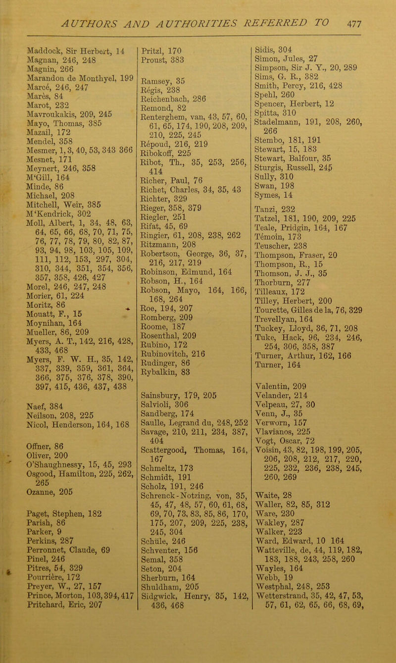 Haddock, Sir Herbert, 14 Magnan, 246, 248 Magnin, 266 Marandon de Montliyel, 199 Hared, 246, 247 Hares, 84 Marot, 232 Mavroukakis, 209, 245 Hayo, Thomas, 385 Mazail, 172 Mendel, 358 Hesmer, 1,3, 40, 53, 343 366 Hesnet, 171 Meynert, 246, 358 M'Gill, 164 Minde, 86 Michael, 208 Mitchell, Weir, 385 M‘Kendrick, 302 Moll, Albert, 1, 34, 48, 63, 64, 65, 66, 68, 70, 71, 75, 76, 77, 78, 79, 80, 82, 87, 93, 94, 98, 103, 105, 109, 111, 112, 153, 297, 304, 310, 344, 351, 354, 356, 357, 358, 426, 427 Morel, 246, 247, 248 Morier, 61, 224 Moritz, 86 ^ Mouatt, F., 15 Moynihan, 164 Mueller, 86, 209 Myers, A. T., 142, 216, 428, 433, 468 Myers, F. W. H., 35, 142, 337, 339, 359, 361, 364, 366, 375, 376, 378, 390, 397, 415, 436, 437, 438 Naef, 384 Neilson, 208, 225 Nicol, Henderson, 164, 168 Offner, 86 Oliver, 200 O’Shaughnessy, 15, 45, 293 Osgood, Hamilton, 225, 262, 265 Ozanne, 205 Paget, Stephen, 182 Parish, 86 Parker, 9 Perkins, 287 Perronnet, Claude, 69 Pinel, 246 Pitres, 54, 329 Pourridre, 172 Preyer, W., 27, 157 Prince, Morton, 103,394,417 Pritchard, Eric, 207 Pritzl, 170 Proust, 383 Ramsey, 35 Regis, 238 Reichenbach, 286 Remond, 82 Renterghem, van, 43, 57, 60, 61, 65, 174, 190, 208, 209, 210, 225, 245 Repoud, 216, 219 Ribokoff, 225 Ribot, Th., 35, 253, 256, 414 Richer, Paul, 76 Richet, Charles, 34, 35, 43 Richter, 329 Rieger, 358, 379 Riegler, 251 Rifat, 45, 69 Ringier, 61, 208, 238, 262 Ritzmann, 208 Robertson, George, 36, 37, 216, 217, 219 Robinson, Edmund, 164 Robson, H., 164 Robson, Mayo, 164, 166, 168, 264 Roe, 194, 207 Romberg, 209 Roome, 187 Rosenthal, 209 Rubino, 172 Rubinovitch, 216 Rudinger, 86 Rybalkin, 83 Sainsbury, 179, 205 Salvioli, 306 Sandberg, 174 Saulle, Legrand du, 248, 252 Savage, 210, 211, 234, 387, 404 Scattergood, Thomas, 164, 167 Schmeltz, 173 Schmidt, 191 Scholz, 191, 246 Schrenck-Notzing, von, 35, 45, 47, 48, 57, 60, 61, 68, 69, 70, 73, 83, 85, 86, 170, 175, 207, 209, 225, 238, 245, 304 Schiile, 246 Schventer, 156 Semal, 358 Seton, 204 Sherburn, 164 Shuldham, 205 Sidgwick, Henry, 35, 142, 436, 468 Sidis, 304 Simon, Jules, 27 Simpson, Sir J. Y., 20, 289 Sims, G. R., 382 Smith, Percy, 216, 428 Spehl, 260 Spencer, Herbert, 12 Spitta, 310 Stadelmann, 191, 208, 260, 266 Stembo, 181, 191 Stewart, 15, 183 Stewart, Balfour, 35 Sturgis, Russell, 245 Sully, 310 Swan, 198 Symes, 14 Tanzi, 232 Tatzel, 181, 190, 209, 225 Teale, Pridgin, 164, 167 Temoin, 173 Teuscher, 238 Thompson, Fraser, 20 Thompson, R., 15 Thomson, J. J., 35 Thorburn, 277 Tilleaux, 172 Tilley, Herbert, 200 Tourette, Gillesdela, 76, 329 Trevellyan, 164 Tuckey, Lloyd, 36, 71, 208 Tuke, Hack, 96, 234, 246, 254, 306, 358, 387 Turner, Arthur, 162, 166 Turner, 164 Valentin, 209 Velander, 214 Velpeau, 27, 30 Venn, J., 35 Verworn, 157 Vlavianos, 225 Vogt, Oscar, 72 Voisin, 43, 82, 198,199, 205, 206, 208, 212, 217, 220, 225, 232, 236, 238, 245, 260, 269 Waite, 28 Waller, 82, 85, 312 Ware, 230 Wakley, 287 Walker, 223 Ward, Edward, 10 164 Watteville, de, 44, 119, 182, 183, 188, 243, 258, 260 Wayles, 164 Webb, 19 Westphal, 248, 253 Wetterstrand, 35, 42, 47, 53, 57, 61, 62, 65, 66, 68, 69,