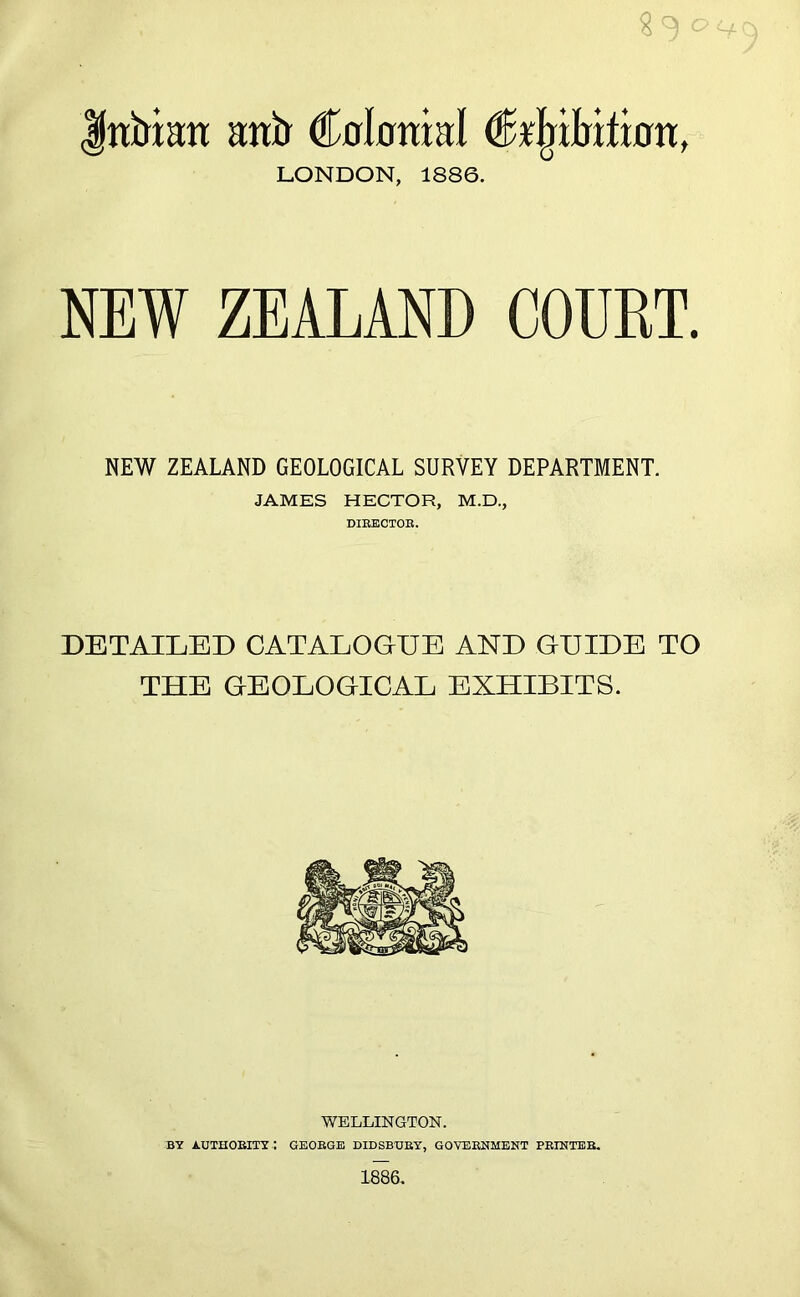 c Indian anir Colonial CUnlrition, LONDON, 1886. NEW ZEALAND COURT. NEW ZEALAND GEOLOGICAL SURVEY DEPARTMENT. JAMES HECTOR, M.D., DIRECTOR. DETAILED CATALOGUE AND GUIDE TO THE GEOLOGICAL EXHIBITS. WELLINGTON. BY AUTHORITY.: GEORGE DIDSBUBY, GOVERNMENT PRINTER. 1886.