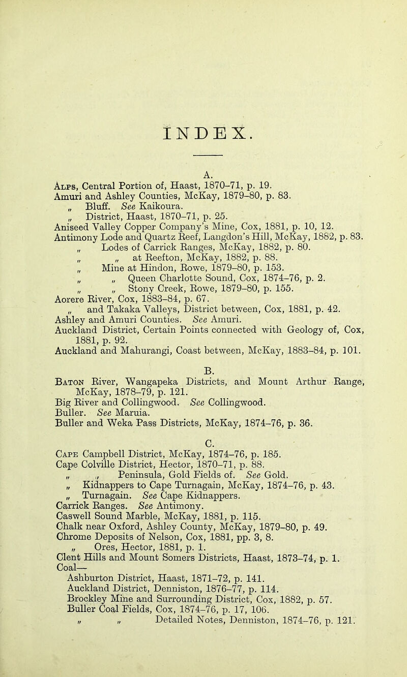 INDEX. A. At,pr, Central Portion of, Haast, 1870-71, p. 19. Amuri and Ashley Counties, McKay, 1879-80, p. 83. „ Bluff. See Kaikoura. „ District, Haast, 1870-71, p. 25. Aniseed Valley Copper Company’s Mine, Cox, 1881, p. 10, 12. Antimony Lode and Quartz Reef, Langdon’s Hill, McKay, 1882, p. 83. „ Lodes of Carrick Ranges, McKay, 1882, p. 80. „ „ at Reefton, McKay, 1882, p. 88. „ Mine at Hindon, Rowe, 1879-80, p. 153. „ „ Queen Charlotte Sound, Cox, 1874-76, p. 2. „ „ Stony Creek, Rowe, 1879-80, p. 155. Aorere River, Cox, 1883-84, p. 67. „ and Takaka Valleys, District between, Cox, 1881, p. 42. Ashley and Amuri Counties. See Amuri. Auckland District, Certain Points connected with Geology of, Cox, 1881, p. 92. Auckland and Mahurangi, Coast between, McKay, 1883-84, p. 101. B. Baton River, Wangapeka Districts, and Mount Arthur Range, McKay, 1878-79, p. 121. Big River and Collingwood. See Collingwood. Buller. See Maruia. Buller and Weka Pass Districts, McKay, 1874-76, p. 36. C. Cape Campbell District, McKay, 1874-76, p. 185. Cape Colville District, Hector, 1870-71, p. 88. „ „ Peninsula, Gold Fields of. See Gold. „ Kidnappers to Cape Turnagain, McKay, 1874-76, p. 43. „ Turnagain. See Cape Kidnappers. Carrick Ranges. See Antimony. Caswell Sound Marble, McKay, 1881, p. 115. Chalk near Oxford, Ashley County, McKay, 1879-80, p. 49. Chrome Deposits of Nelson, Cox, 1881, pp. 3, 8. „ Ores, Hector, 1881, p. 1. Clent Hills and Mount Somers Districts, Haast, 1873-74, p. 1. Coal— Ashburton District, Haast, 1871-72, p. 141. Auckland District, Denniston, 1876-77, p. 114. Brockley Mine and Surrounding District, Cox, 1882, p. 57. Buller Coal Fields, Cox, 1874-76, p. 17, 106. i, „ Detailed Notes, Denniston, 1874-76, p. 121.