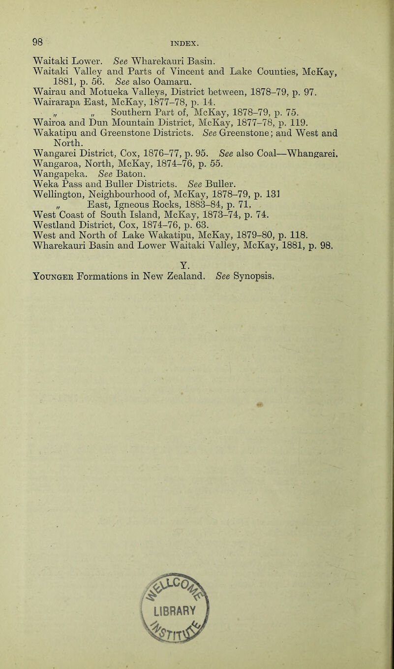 Waitaki Lower. See Wharekauri Basin. Waitaki Valley and Parts of Vincent and Lake Counties, McKay, 1881, p. 56. See also Oarnaru. Wairau and Motueka Valleys, District between, 1878-79, p. 97. Wairarapa East, McKay, 1877-78, p. 14. „ „ Southern Part of, McKay, 1878-79, p. 75. Wairoa and Dun Mountain District, McKay, 1877-78, p. 119. Wakatipu and Greenstone Districts. See Greenstone; and West and North. Wangarei District, Cox, 1876-77, p. 95. See also Coal—Whangarei. Wangaroa, North, McKay, 1874-76, p. 55. Wangapeka. See Baton. Weka Pass and Buller Districts. See Buller. Wellington, Neighbourhood of, McKay, 1878-79, p. 131 „ East, Igneous Bocks, 1883-84, p. 71. WTest Coast of South Island, McKay, 1873-74, p. 74. Westland District, Cox, 1874-76, p. 63. West and North of Lake Wakatipu, McKay, 1879-80, p. 118. Wharekauri Basin and Lower Waitaki Valley, McKay, 1881, p. 98. Y. Younger Formations in New Zealand. See Synopsis.