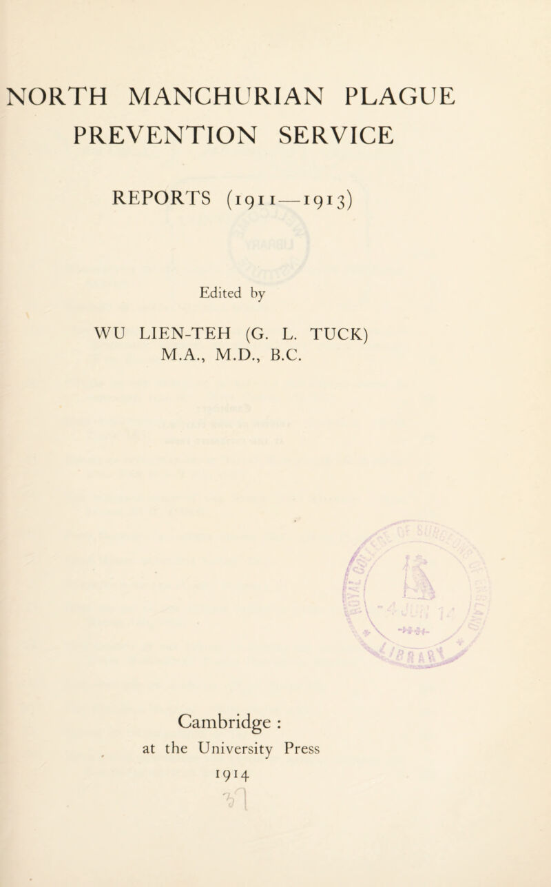 NORTH MANCHURIAN PLAGUE PREVENTION SERVICE REPORTS (1911 — I9I3) Edited by WU LIEN-TEH (G. L. TUCK) M.A., M.D., B.C. \ •*** Cambridge : at the University Press *9*4 T,n