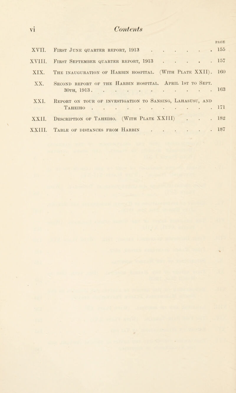 XVII. XVIII. XX. XXI. XXII. XXIII. PAGE First June quarter report, 1913. First September quarter report, 1913 . The inauguration of Harbin hospital. (With Plate XXII). Second report of the Harbin hospital. April 1st to Sept. 30th, 1913. Report on tour of investigation to Sansing, Lahasusu, and Taheiho. Description of Taheiho. (With Plate XXIII) Table of distances from Harbin. 155 157 160 163 171 182 187