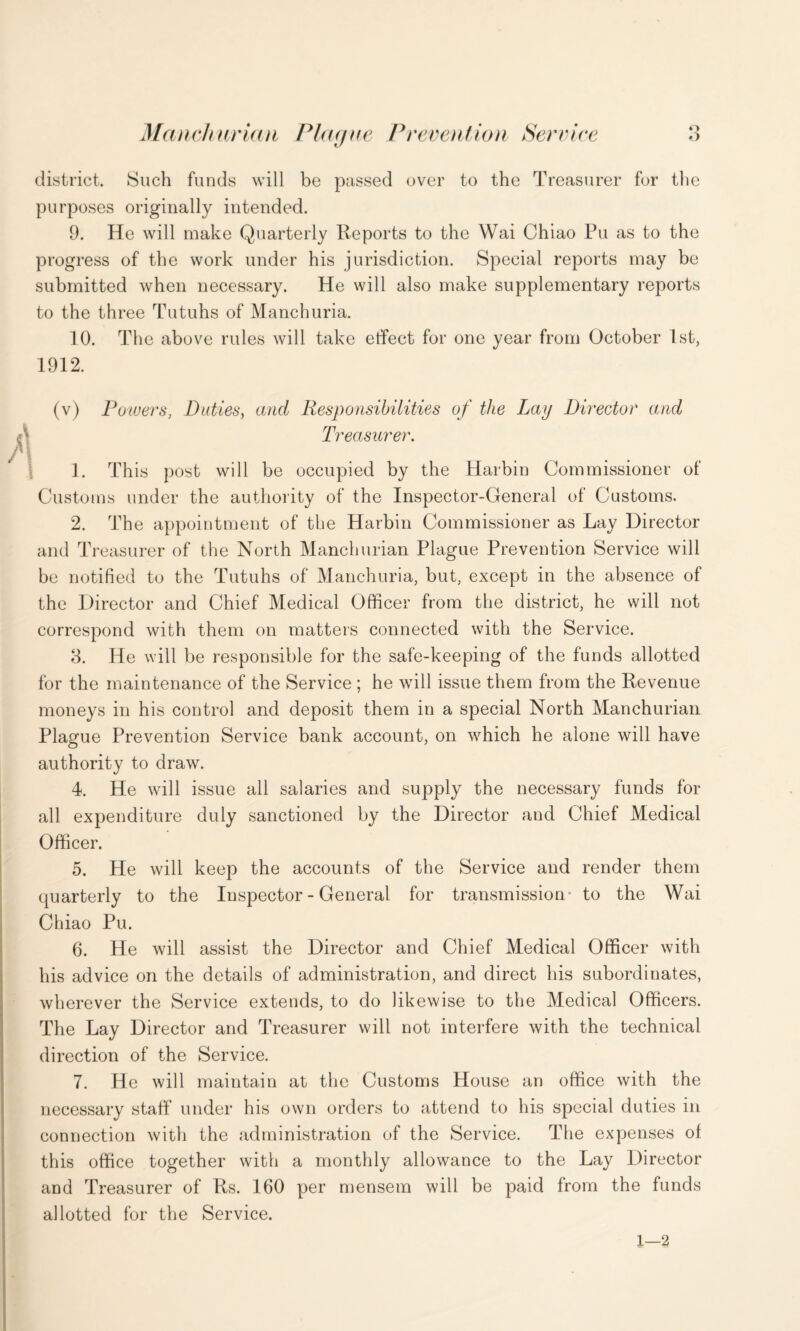 o O Ma i ich ur ia 11 Flag t r e Preven t io 11 Serv ire district. Such funds will be passed over to the Treasurer for the purposes originally intended. 9. He will make Quarterly Reports to the Wai Chiao Pu as to the progress of the work under his jurisdiction. Special reports may be submitted when necessary. He will also make supplementary reports to the three Tutuhs of Manchuria. 10. The above rules will take effect for one year from October 1st, 1912. Powers, Duties, and Responsibilities of the Lay Director and Treasurer. 1. This post will be occupied by the Harbin Commissioner of Customs under the authority of the Inspector-General of Customs. 2. The appointment of the Harbin Commissioner as Lay Director and Treasurer of the North Manchurian Plague Prevention Service will be notified to the Tutuhs of Manchuria, but, except in the absence of the Director and Chief Medical Officer from the district, he will not correspond with them on matters connected with the Service. 3. He will be responsible for the safe-keeping of the funds allotted for the maintenance of the Service ; he will issue them from the Revenue moneys in his control and deposit them in a special North Manchurian Plague Prevention Service bank account, on which he alone will have authority to draw. 4. He will issue all salaries and supply the necessary funds for all expenditure duly sanctioned by the Director and Chief Medical Officer. 5. He will keep the accounts of the Service and render them quarterly to the Inspector - General for transmission to the Wai Chiao Pu. 6. He will assist the Director and Chief Medical Officer with his advice on the details of administration, and direct his subordinates, wherever the Service extends, to do likewise to the Medical Officers. The Lay Director and Treasurer will not interfere with the technical direction of the Service. 7. He will maintain at the Customs House an office with the necessary staff under his own orders to attend to his special duties in connection with the administration of the Service. The expenses of this office together with a monthly allowance to the Lay Director and Treasurer of Rs. 160 per mensem will be paid from the funds allotted for the Service. 1—2