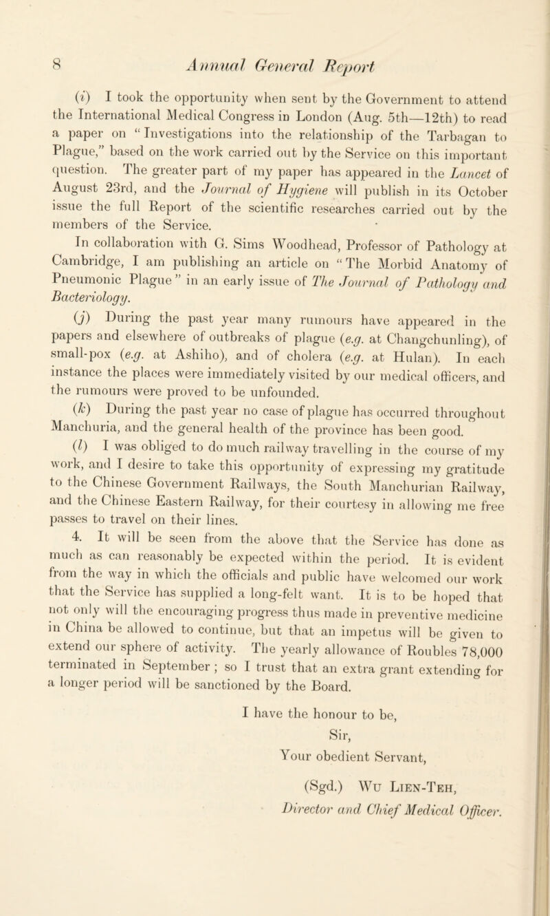 (i) I took the opportunity when sent by the Government to attend the International Medical Congress in London (Aug. 5th—12th) to read a paper on “ Investigations into the relationship of the Tarbagan to Plague, based on the work carried out by the Service on this important question. The greater part of my paper has appeared in the Lancet of August 23rd, and the Journal of Hygiene will publish in its October issue the full Report of the scientific researches carried out by the members of the Service. In collaboration with G. Sims Woodhead, Professor of Pathology at Cambridge, I am publishing an article on “ The Morbid Anatomy of Pneumonic Plague” in an early issue of The Journal of Pathology and Bacteriology. (j) Luring the past year many rumours have appeared in the papeis and elsewhere of outbreaks of plague (e.g. at Changchunling), of small-pox (e.g. at Ashiho), and of cholera (e.g. at Hulan). In each instance the places were immediately visited by our medical officers, and the rumours were proved to be unfounded. (h) During the past year no case of plague has occurred throughout Manchuria, and the general health of the province has been good. (1) I was obliged to do much railway travelling in the course of my woik, and I desire to take this opportunity of expressing my gratitude to the Chinese Government Railways, the South Manchurian Railway, and the Chinese Eastern Railway, for their courtesy in allowing me free passes to travel on their lines. 4. It will be seen from the above that the Service has done as much as can reasonably be expected within the period. It is evident from the way in which the officials and public have welcomed our work that the Service has supplied a long-felt want. It is to be hoped that not only will the encouraging progress thus made in preventive medicine in China be allowed to continue, but that an impetus will be given to extend our sphere of activity. The yearly allowance of Roubles 78,000 terminated in September ; so I trust that an extra grant extending for a longer period will be sanctioned by the Board. I have the honour to be, Sir, Your obedient Servant, (Sgd.) Wu Lien-Teh, Director and Chief Medical Officer.