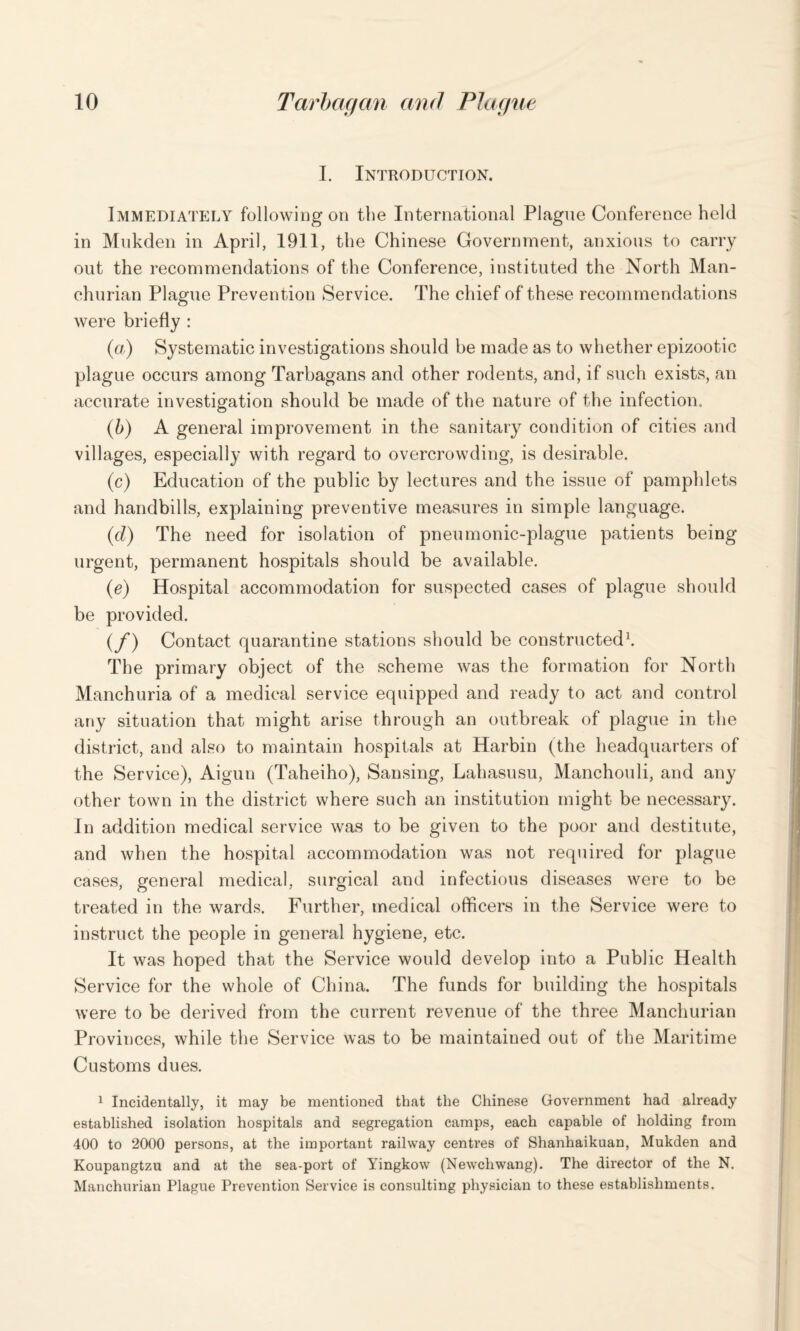 I. Introduction. Immediately following on the International Plague Conference held in Mukden in April, 1911, the Chinese Government, anxious to carry out the recommendations of the Conference, instituted the North Man¬ churian Plague Prevention Service. The chief of these recommendations were briefly : (a) Systematic investigations should be made as to whether epizootic plague occurs among Tarbagans and other rodents, and, if such exists, an accurate investigation should be made of the nature of the infection.. (b) A general improvement in the sanitary condition of cities and villages, especially with regard to overcrowding, is desirable. (c) Education of the public by lectures and the issue of pamphlets and handbills, explaining preventive measures in simple language. (cl) The need for isolation of pneumonic-plague patients being urgent, permanent hospitals should be available. (e) Hospital accommodation for suspected cases of plague should be provided. (f) Contact quarantine stations should be constructed1. The primary object of the scheme was the formation for North Manchuria of a medical service equipped and ready to act and control any situation that might arise through an outbreak of plague in the district, and also to maintain hospitals at Harbin (the headquarters of the Service), Aiguu (Taheiho), Sansing, Lahasusu, Manchouli, and any other town in the district where such an institution might be necessary. In addition medical service was to be given to the poor and destitute, and when the hospital accommodation was not required for plague cases, general medical, surgical and infectious diseases were to be treated in the wards. Further, medical officers in the Service were to instruct the people in general hygiene, etc. It was hoped that the Service would develop into a Public Health Service for the whole of China. The funds for building the hospitals were to be derived from the current revenue of the three Manchurian Provinces, while the Service was to be maintained out of the Maritime Customs dues. 1 Incidentally, it may be mentioned that the Chinese Government had already established isolation hospitals and segregation camps, each capable of holding from 400 to 2000 persons, at the important railway centres of Shanhaikuan, Mukden and Koupangtzu and at the sea-port of Yingkow (Newchwang). The director of the N. Manchurian Plague Prevention Service is consulting physician to these establishments.