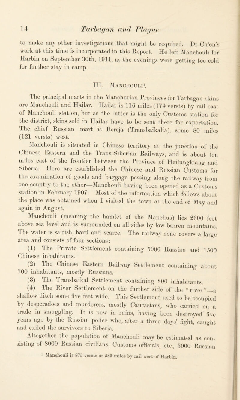 to make any other investigations that might be required. Dr Ch‘en’s work at this time is incorporated in this Report. He left Manehouli for Harbin on September 30th, 1911, as the evenings were getting too cold for further stay in camp. III. Manchouli1. The principal marts in the Manchurian Provinces for Tarbagan skins are Manchouli and Hailar. Hailar is 116 miles (174 versts) by rail east of Manchouli station, but as the latter is the only Customs station for the district, skins sold in Hailar have to be sent there for exportation. The chief Russian mart is Borsja (Transbaikalia), some 80 miles (121 versts) west. Manchouli is situated in Chinese territory at the junction of the Chinese Eastern and the 4 rans-Siberian Railways, and is about ten miles east of the frontier between the Province of Heilungkiang and Siberia. Here are established the Chinese and Russian Customs for the examination of goods and baggage passing along the railway from one country to the other—Manchouli having been opened as a Customs station in February 1907. Most of the information which follows about the place was obtained when I visited the town at the end of May and again in August. Manchouli (meaning the hamlet of the Manchus) lies 2600 feet above sea level and is surrounded on all sides by low barren mountains. Ihe water is saltish, hard and scarce. The railway zone covers a large area and consists of four sections : (1) The Private Settlement containing 5000 Russian and 1500 Chinese inhabitants. (2) lhe Chinese Eastern Railway Settlement containing about 700 inhabitants, mostly Russians. (3) The Transbaikal Settlement containing 800 inhabitants. (4) The River Settlement on the further side of the “river”_a shallow ditch some five feet wide. This Settlement used to be occupied by despeiadoes and muiderers, mostly Caucasians, who carried on a trade in smuggling. It is now in ruins, having been destroyed five years ago by the Russian police who, after a three days’ fight, caught and exiled the survivors to Siberia. Altogether the population of Manchouli may be estimated as con¬ sisting of 8000 Russian civilians, Customs officials, etc., 3000 Russian 1 Manchouli is 875 versts or 583 miles by rail west of Harbin.