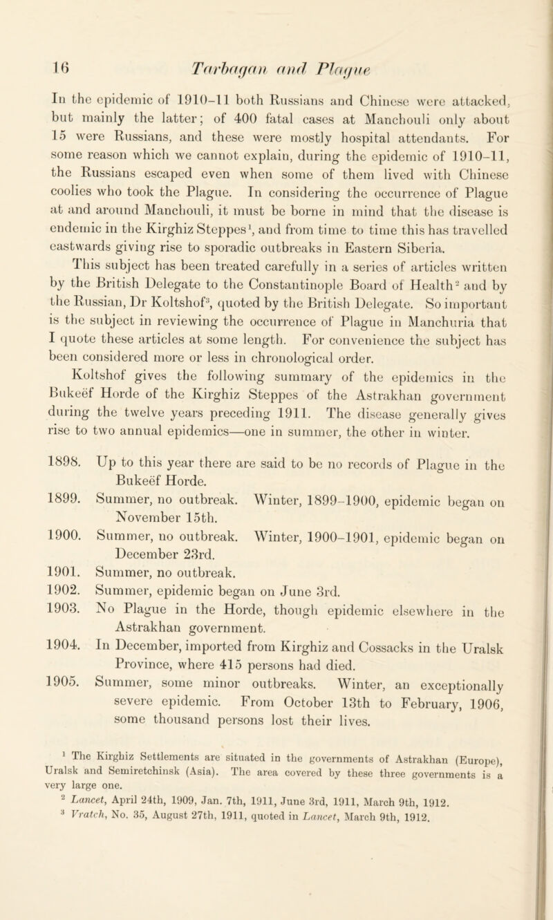 In the epidemic of 1910-11 both Russians and Chinese were attacked, but mainly the latter; of 400 fatal cases at Manchouli only about 15 were Russians, and these were mostly hospital attendants. For some reason which we cannot explain, during the epidemic of 1910-11, the Russians escaped even when some of them lived with Chinese coolies who took the Plague. In considering the occurrence of Plague at and around Manchouli, it must be borne in mind that the disease is endemic in the Kirghiz Steppes1, and from time to time this has travelled eastwards giving rise to sporadic outbreaks in Eastern Siberia. Ibis subject has been treated carefully in a series of articles written by the British Delegate to the Constantinople Board of Health2 3 and by the Russian, Dr Koltshof', quoted by the British Delegate. So important is the subject in reviewing the occurrence of Plague in Manchuria that I quote these articles at some length. For convenience the subject has been considered more or less in chronological order. Koltshof gives the following summary of the epidemics in the Bukeef Horde of the Kirghiz Steppes of the Astrakhan government during the twelve years preceding 1911. The disease generally gives rise to two annual epidemics—one in summer, the other in winter. 1898. Up to this year there are said to be no records of Plague in the Bukeef Horde. 1899. Summer, no outbreak. Winter, 1899-1900, epidemic began on November 15 th. 1900. Summer, no outbreak. Winter, 1900-1901, epidemic beg an on December 23rd. 1901. Summer, no outbreak. 1902. Summer, epidemic began on June 3rd. 1903. No Plague in the Horde, though epidemic elsewhere in the Astrakhan government. 1904. In December, imported from Kirghiz and Cossacks in the Uralsk Province, where 415 persons had died. 1905. Summer, some minor outbreaks. Winter, an exceptionally severe epidemic. From October 13th to February, 1906, some thousand persons lost their lives. 1 The Kirghiz Settlements are situated in the governments of Astrakhan (Europe), Uralsk and Semiretchinsk (Asia). The area covered by these three governments is a very large one. 2 Lancet, April 24th, 1909, Jan. 7th, 1911, June 3rd, 1911, March 9th, 1912. 3 Vratch, No. 35, August 27th, 1911, quoted in Lancet, March 9th, 1912.