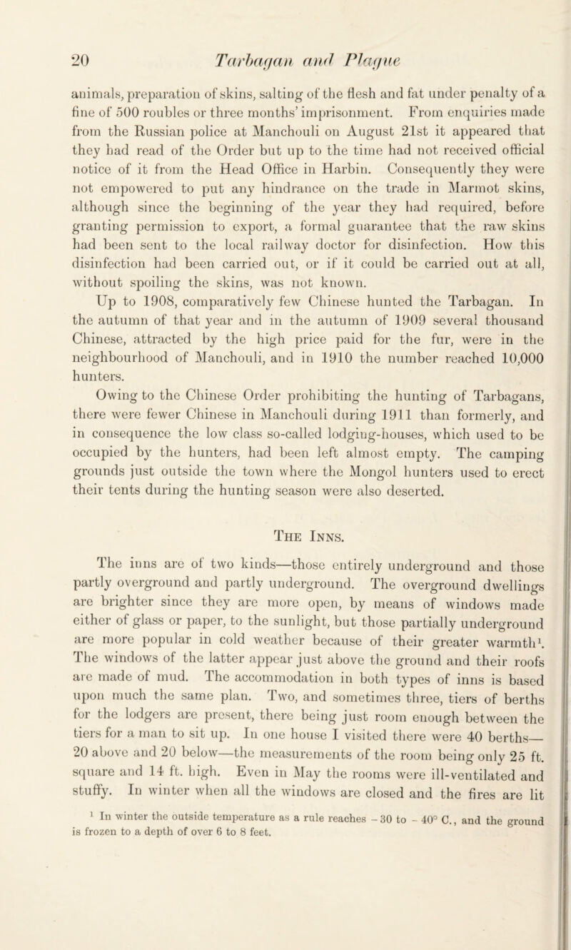 animals, preparation of skins, salting of the tlesh and fat under penalty of a fine of 500 roubles or three months’ imprisonment. From enquiries made from the Russian police at Manchouli on August 21st it appeared that they had read of the Order but up to the time had not received official notice of it from the Head Office in Harbin. Consequently they were not empowered to put any hindrance on the trade in Marmot skins, although since the beginning of the year they had required, before granting permission to export, a formal guarantee that the raw skins had been sent to the local railway doctor for disinfection. How this disinfection had been carried out, or if it could be carried out at all, without spoiling the skins, was not known. Up to 1908, comparatively few Chinese hunted the Tarbagan. In the autumn of that year and in the autumn of 1909 several thousand Chinese, attracted by the high price paid for the fur, were in the neighbourhood of Manchouli, and in 1910 the number reached 10,000 hunters. Owing to the Chinese Order prohibiting the hunting of Tarbagans, there were fewer Chinese in Manchouli during 1911 than formerly, and in consequence the low class so-called lodging-houses, which used to be occupied by the hunters, had been left almost empty. The camping grounds just outside the town where the Mongol hunters used to erect their tents during the hunting season were also deserted. The Inns. The inns are ot two kinds—those entirely underground and those partly overground and partly underground. The overground dwellings are brighter since they are more open, by means of windows made either of glass or paper, to the sunlight, but those partially underground are more popular in cold weather because of their greater warmth1. 1 he windows of the latter appear just above the ground and their roofs are made of mud. The accommodation in both types of inns is based upon much the same plan. Two, and sometimes three, tiers of berths for the lodgers are present, there being just room enough between the tiers for a man to sit up. In one house I visited there were 40 berths_ 20 above and 20 below—the measurements of the room being only 25 ft. square and 14 ft. high. Even in May the rooms were ill-ventilated and stuffy. In winter when all the windows are closed and the fires are lit 1 In winter the outside temperature as a rule reaches - 30 to - 40° C., and the ground is frozen to a depth of over 6 to 8 feet.