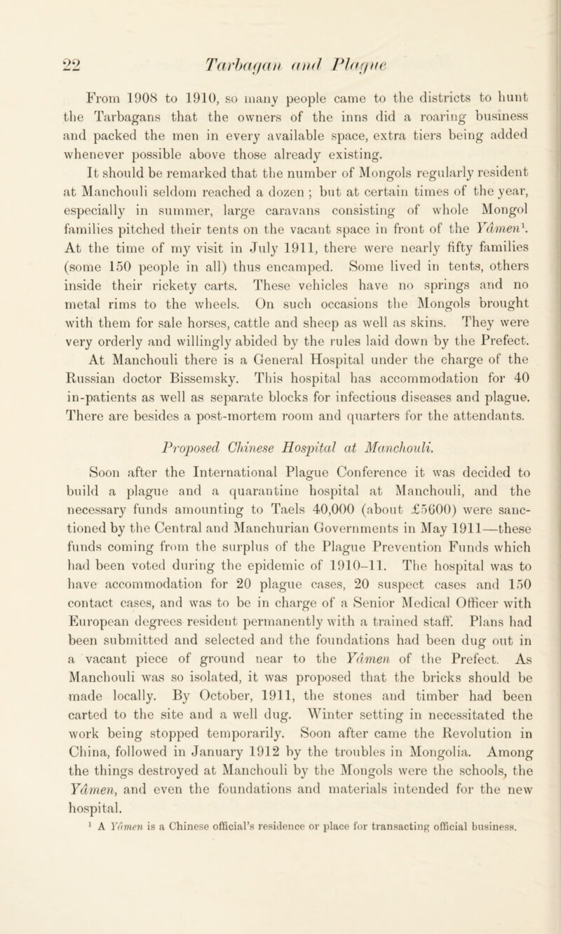 From 1908 to 1910, so many people came to the districts to hunt the Tarbagans that the owners of the inns did a roaring business and packed the men in every available space, extra tiers being added whenever possible above those already existing. It should be remarked that the number of Mongols regularly resident at Manchouli seldom reached a dozen ; but at certain times of the year, especially in summer, large caravans consisting of whole Mongol families pitched their tents on the vacant space in front of the Ydmen1. At the time of my visit in July 1911, there were nearly fifty families (some 150 people in all) thus encamped. Some lived in tents, others inside their rickety carts. These vehicles have no springs and no metal rims to the wheels. On such occasions the Mongols brought with them for sale horses, cattle and sheep as well as skins. They were very orderly and willingly abided by the rules laid down by the Prefect. At Manchouli there is a General Hospital under the charge of the Russian doctor Bissemsky. This hospital has accommodation for 40 in-patients as well as separate blocks for infectious diseases and plague. There are besides a post-mortem room and quarters for the attendants. Proposed Chinese Hospital at Manchouli. Soon after the International Plague Conference it was decided to build a plague and a quarantine hospital at Manchouli, and the necessaiy funds amounting to Taels 40,000 (about £5600) were sanc¬ tioned by the Central and Manchurian Governments in May 1911—these funds coming from the surplus of the Plague Prevention Funds which had been voted during the epidemic of 1910-11. The hospital was to have accommodation for 20 plague cases, 20 suspect cases and 150 contact cases, and was to be in charge of a Senior Medical Officer with European degrees resident permanently with a trained staff. Plans had been submitted and selected and the foundations had been dug out in a vacant piece of ground near to the Ydmen of the Prefect. As Manchouli was so isolated, it was proposed that the bricks should be made locally. By October, 1911, the stones and timber had been carted to the site and a well dug. Winter setting in necessitated the work being stopped temporarily. Soon after came the Revolution in China, followed in January 1912 by the troubles in Mongolia. Among the things destroyed at Manchouli by the Mongols were the schools, the Ydmen, and even the foundations and materials intended for the new hospital. 1 A Ydmen is a Chinese official's resilience or place for transacting official business.