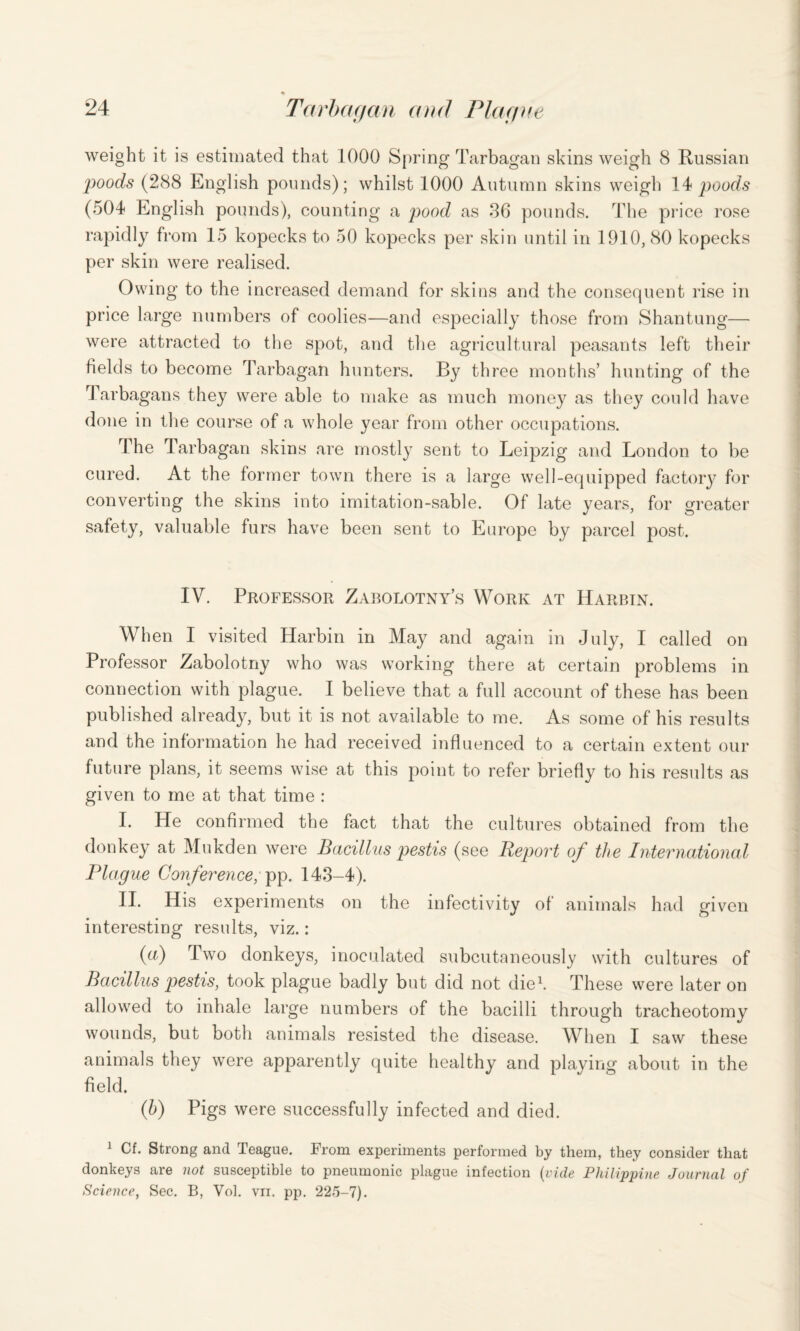 % weight it is estimated that 1000 Spring Tarbagan skins weigh 8 Russian poods (288 English pounds); whilst 1000 Autumn skins weigh 14 poods (504 English pounds), counting a pood as 86 pounds. The price rose rapidly from 15 kopecks to 50 kopecks per skin until in 1910, 80 kopecks per skin were realised. Owing to the increased demand for skins and the consequent rise in price large numbers of coolies—and especially those from Shantung— were attracted to the spot, and the agricultural peasants left their fields to become Tarbagan hunters. By three months’ hunting of the Tarbagans they were able to make as much money as they could have done in the course of a whole year from other occupations. The Tarbagan skins are mostly sent to Leipzig and London to be cured. At the former town there is a large well-equipped factory for converting the skins into imitation-sable. Of late years, for greater safety, valuable furs have been sent to Europe by parcel post. IV. Professor Zabolotny’s Work at Harbin. When I visited Harbin in May and again in July, I called on Professor Zabolotny who was working there at certain problems in connection with plague. I believe that a full account of these has been published already, but it is not available to me. As some of his results and the information he had received influenced to a certain extent our future plans, it seems wise at this point to refer briefly to his results as given to me at that time : I. He confirmed the fact that the cultures obtained from the donkey at Mukden were Bacillus pestis (see Report of the International Plague Conference, pp. 143-4). II. His experiments on the infectivity of animals had given interesting results, viz.: (a) Two donkeys, inoculated subcutaneously with cultures of Bacillus pestis, took plague badly but did not die1. These were later on allowed to inhale large numbers of the bacilli through tracheotomy wounds, but both animals resisted the disease. When I saw these animals they were apparently quite healthy and playing about in the field. (h) Pigs were successfully infected and died. 1 Cf. Strong and Teague. From experiments performed by them, they consider that donkeys are not susceptible to pneumonic plague infection (vide Philippine Journal of Science, Sec. B, Vol. vn. pp. 225-7).
