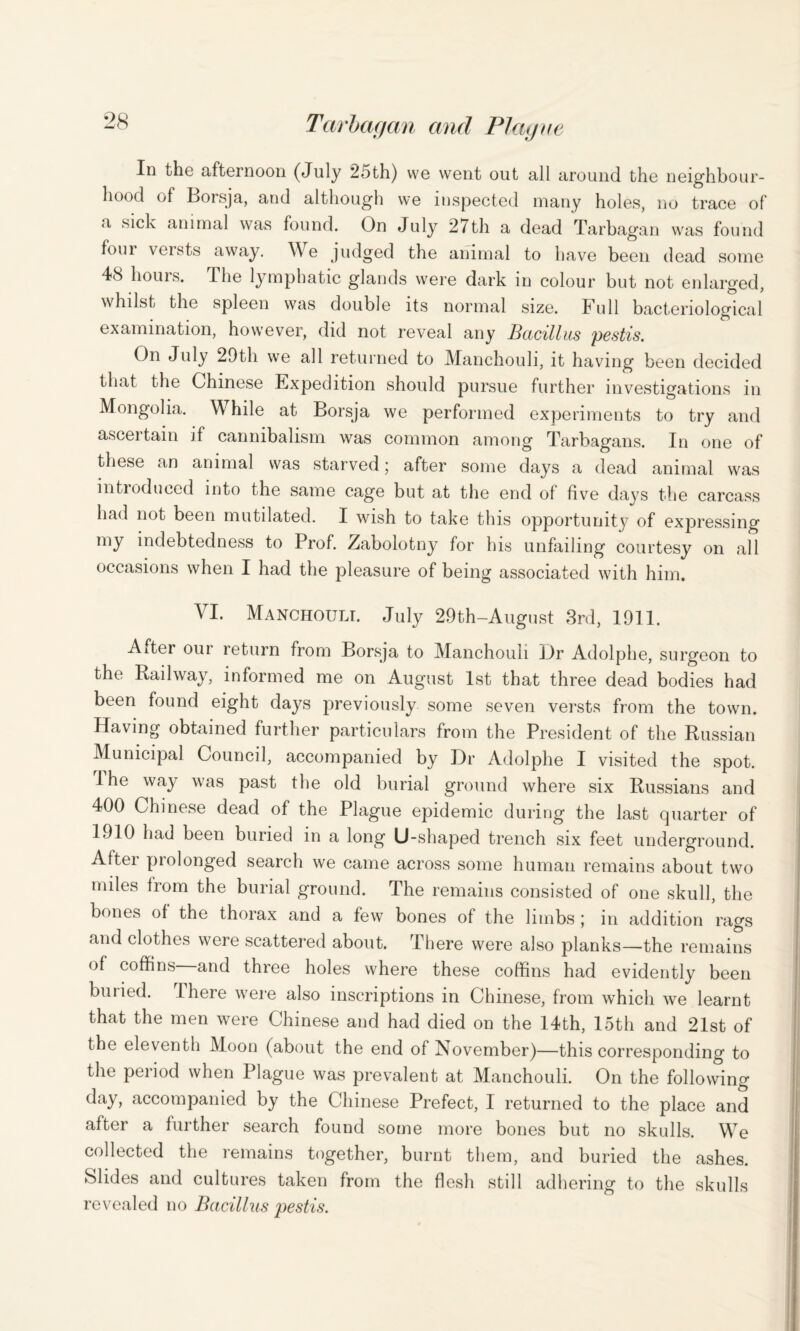 Id the afternoon (July 2oth) vve went out all around the neighbour¬ hood of Boisja, and although we inspected many holes, no trace of a sick animal was found. On July 27th a dead Tarbagan was found foui veists away. We judged the animal to have been dead some 48 hours. The lymphatic glands were dark in colour but not enlarged, whilst the spleen was double its normal size. Full bacteriological examination, however, did not reveal any Bacillus pestis. On July 29th we all returned to Manchouli, it having been decided that the Chinese Expedition should pursue further investigations in Mongolia. W hile at Borsja we performed experiments to try and ascei tain if cannibalism was common among Tarbagans. In one of these an animal was starved; after some days a dead animal was introduced into the same cage but at the end of five days the carcass had not been mutilated. I wish to take this opportunity of expressing my indebtedness to Prof. Zabolotny for his unfailing courtesy on all occasions when I had the pleasure of being associated with him. VI. Manchouli. July 29th-August 3rd, 1911. Alter oui return from Borsja to Manchouli Dr Adolphe, surgeon to the Railway, informed me on August 1st that three dead bodies had been found eight days previously some seven versts from the town. Having obtained further particulars from the President of the Russian Municipal Council, accompanied by Dr Adolphe I visited the spot. Ihe way was past the old burial ground where six Russians and 400 Chinese dead of the Plague epidemic during the last quarter of 1910 had been buried in a long U-shaped trench six feet underground. After prolonged search we came across some human remains about two miles from the burial ground. The remains consisted of one skull, the bones of the thorax and a few bones of the limbs; in addition rags and clothes were scattered about. There were also planks—the remains of coffins and three holes where these coffins had evidently been buried. There were also inscriptions in Chinese, from which we learnt that the men were Chinese and had died on the 14th, 15th and 21st of the eleventh Moon (about the end of November)—this corresponding to the period when Plague was prevalent at Manchouli. On the following day, accompanied by the Chinese Prefect, I returned to the place and after a further search found some more bones but no skulls. We collected the remains together, burnt them, and buried the ashes. Slides and cultures taken from the flesh still adhering to the skulls revealed no Bacillus pestis.