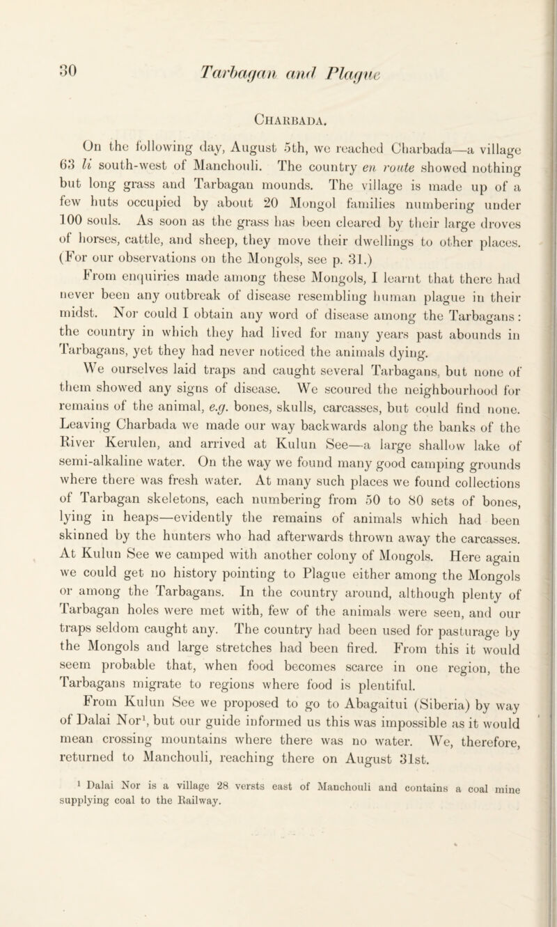 Chardada. On the following day, August 5th, we reached Charbada—a village 63 li south-west of Manchouli. The country en route showed nothing but long grass and Tarbagan mounds. The village is made up of a few huts occupied by about 20 Mongol families numbering under 100 souls. As soon as the grass has been cleared by their large droves of horses, cattle, and sheep, they move their dwellings to other places. (For our observations on the Mongols, see p. 31.) From enquiries made among these Mongols, I learnt that there had never been any outbreak of disease resembling human plague in their midst. Nor could I obtain any word of disease among the Tarbagans: the country in which they had lived for many years past abounds in Tarbagans, yet they had never noticed the animals dying. We ourselves laid traps and caught several Tarbagans, but none of them showed any signs of disease. We scoured the neighbourhood for remains of the animal, e.g. bones, skulls, carcasses, but could find none. Leaving Charbada we made our way backwards along the banks of the River Kerulen, and arrived at Kulun See—a large shallow lake of semi-alkaline water. On the way we found many good camping grounds where there was fresh water. At many such places we found collections of Tarbagan skeletons, each numbering from 50 to 80 sets of bones, lying in heaps—evidently the remains of animals which had been skinned by the hunters who had afterwards thrown away the carcasses. At Kulun See we camped with another colony of Mongols. Here again we could get no history pointing to Plague either among the Mongols or among the Tarbagans. In the country around, although plenty of Tarbagan holes were met with, few of the animals were seen, and our traps seldom caught any. The country had been used for pasturage by the Mongols and large stretches had been fired. From this it would seem probable that, when food becomes scarce in one region, the Tarbagans migrate to regions where food is plentiful. From Kulun See we proposed to go to Abagaitui (Siberia) by way of Dalai Nor1, but our guide informed us this was impossible as it would mean crossing mountains where there was no water. We, therefore, returned to Manchouli, reaching there on August 31st. 1 Dalai Nor is a village 28 versts east of Manchouli and contains a coal mine supplying coal to the Railway.