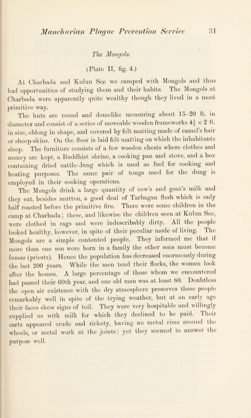 The Mongols. | (Plate II, fig. 4.) At Charbada and Kulun See we camped with Mongols and thus had opportunities of studying them and their habits. The Mongols at Charbada were apparently quite wealthy though they lived in a most primitive way. The huts are round and domelike measuring about lo-20 ft. in diameter and consist of a series of moveable wooden frameworks x 2 It. in size, oblong in shape, and covered by felt matting made of camel s hair or sheep-skins. On the floor is laid felt matting on which the inhabitants sleep. The furniture consists of a few wooden chests where clothes and money are kept, a Buddhist shrine, a cooking pan and stove, and a box containing dried cattle-dung which is used as fuel for cooking and heating purposes. The same pair of tongs used for the dung is employed in their cooking operations. The Mongols drink a large quantity of cow s and goat s milk and they eat, besides mutton, a good deal of Tarbagan flesh which is only half roasted before the primitive fire. There were some children in the camp at Charbada j these, and likewise the childien seen at Hulun See, were clothed in rags and were indescribably dirty. All the people looked healthy, however, in spite of their peculiar mode of living. The Mongols are a simple contented people. They informed me that if more than one son were born in a family the other sons must become lamas (priests). Hence the population has decreased enormously during the last 200 years. While the men tend their flocks, the women look after the homes. A large percentage of those whom we encountered had passed their 60th year, and one old man was at least 80. Doubtless the open air existence with the dry atmosphere preserves these people remarkably well in spite of the trying weather, but at an eaily age their faces show signs of toil. They were very hospitable and willingly supplied us with milk for which they declined to be paid. I hen carts appeared crude and rickety, having no metal lims around the wheels, or metal work at the joints: yet they seemed to answei the purpose well.