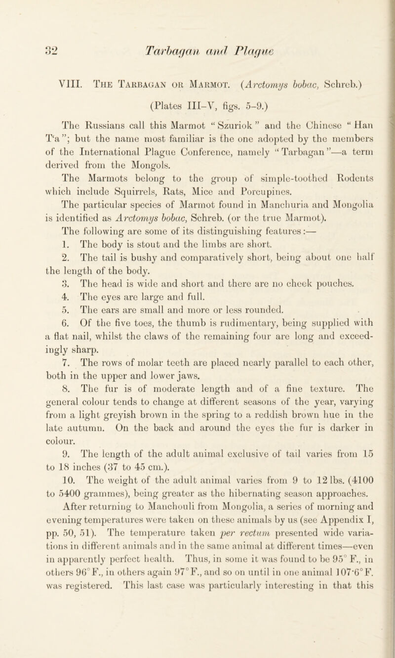 VIII. The Tarbagan or Marmot. (.Arctomys bobac, Schreb.) (Plates III-V, figs. 5-9.) The Russians call this Marmot “ Szuriok ” and the Chinese “ Han T‘a”; but the name most familiar is the one adopted by the members of the International Plague Conference, namely “ Tarbagan ”—a term derived from the Mongols. The Marmots belong to the group of simple-toothed Rodents which include Squirrels, Rats, Mice and Porcupines. The particular species of Marmot found in Manchuria and Mongolia is identified as Arctomys bobac, Schreb. (or the true Marmot). The following are some of its distinguishing features:— 1. The body is stout and the limbs are short. 2. The tail is bushy and comparatively short, being about one half the length of the body. 3. The head is wide and short and there are no cheek pouches. 4. The eyes are large and full. 5. The ears are small and more or less rounded. 6. Of the five toes, the thumb is rudimentary, being supplied with a flat nail, whilst the claws of the remaining four are long and exceed¬ ingly sharp. 7. The rows of molar teeth are placed nearly parallel to each other, both in the upper and lower jaws. 8. The fur is of moderate length and of a fine texture. The general colour tends to change at different seasons of the year, varying from a light greyish brown in the spring to a reddish brown hue in the late autumn. On the back and around the eyes the fur is darker in colour. 9. The length of the adult animal exclusive of tail varies from 15 © to 18 inches (87 to 45 cm.). 10. The weight of the adult animal varies from 9 to 12 lbs. (4100 to 5400 grammes), being greater as the hibernating season approaches. After returning to Manchouli from Mongolia, a series of morning and evening temperatures were taken on these animals by us (see Appendix I, pp. 50, 51). The temperature taken per rectum presented wide varia¬ tions in different animals and in the same animal at different times—even in apparently perfect health. Thus, in some it was found to be 95 F., in others 96 F., in others again 97°F., and so on until in one animal 107’6°F. was registered. This last case was particularly interesting in that this
