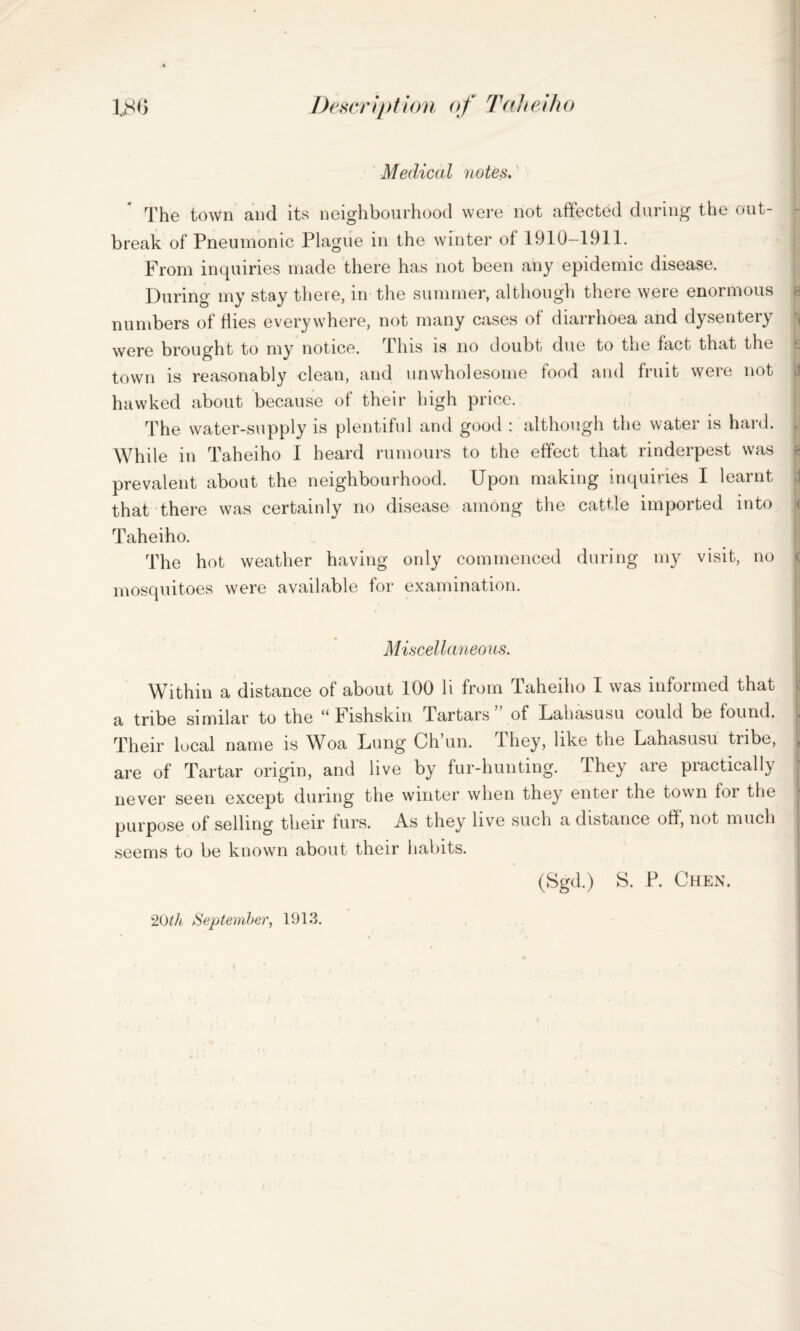 Medical notes. The town and its neighbourhood were not affected during the out¬ break of Pneumonic Plague in the winter of 1910-1911. From inquiries made there has not been any epidemic disease. During my stay there, in the summer, although there were enormous numbers of flies everywhere, not many cases of diarrhoea and dysentery were brought to my notice. This is no doubt due to the fact that the town is reasonably clean, and unwholesome food and fruit were not <1 hawked about because of their high price. The water-supply is plentiful and good : although the water is hard. While in Taheiho I heard rumours to the effect that rinderpest was prevalent about the neighbourhood. Upon making inquiries I learnt that there was certainly no disease among the cattle imported into Taheiho. The hot weather having only commenced during my visit, no < mosquitoes were available for examination. Miscellaneous. Within a distance of about 100 li from Taheiho I was informed that a tribe similar to the “ Fishskm Tartars of Lahasusu could be found. Their local name is Woa Lung Ch’un. They, like the Lahasusu tribe, are of Tartar origin, and live by fur-hunting. Ihey are practically never seen except during the winter when they enter the town for the purpose of selling their furs. As they live such a distance off, not much seems to be known about their habits. (Sgd.) S. P. Chen. 20ih September, 1913.
