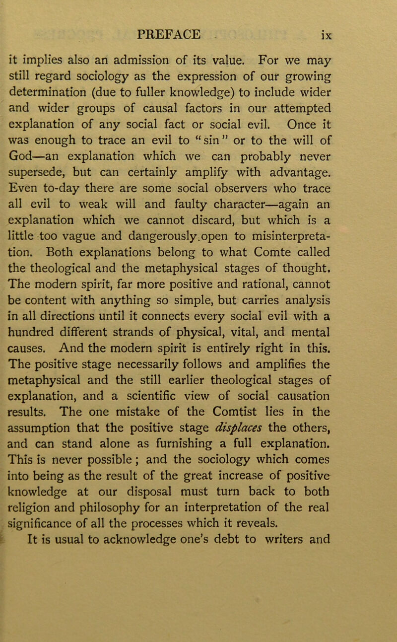 it implies also an admission of its value. For we may still regard sociology as the expression of our growing determination (due to fuller knowledge) to include wider and wider groups of causal factors in our attempted explanation of any social fact or social evil. Once it was enough to trace an evil to “sin” or to the will of God—an explanation which we can probably never supersede, but can certainly amplify with advantage. Even to-day there are some social observers who trace all evil to weak will and faulty character—again an explanation which we cannot discard, but which is a little too vague and dangerously.open to misinterpreta- tion. Both explanations belong to what Comte called the theological and the metaphysical stages of thought. The modern spirit, far more positive and rational, cannot be content with anything so simple, but carries analysis in all directions until it connects every social evil with a hundred different strands of physical, vital, and mental causes. And the modern spirit is entirely right in this. The positive stage necessarily follows and amplifies the metaphysical and the still earlier theological stages of explanation, and a scientific view of social causation results. The one mistake of the Comtist lies in the assumption that the positive stage displaces the others, and can stand alone as furnishing a full explanation. This is never possible; and the sociology which comes into being as the result of the great increase of positive knowledge at our disposal must turn back to both religion and philosophy for an interpretation of the real significance of all the processes which it reveals. It is usual to acknowledge one’s debt to writers and