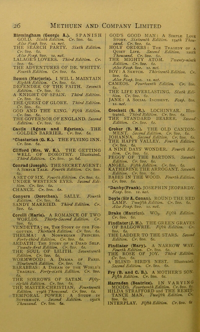 Birmingham (George A.). SPANISH GOLD. Sixth Edition. Cr. 8vo. dr. Also Fcap. 8zio. is. net. THE SEARCH PARTY. Sixth Edition. Cr. 8 vo. 6s. A iso Fcap. 8vo. is. net. LALAGE’S LOVERS. Third Edition. Cr. 8 vo. 6s. THE ADVENTURES OF DR. WHITTY. Fourth Edition. Cr. 8vo. 6s. Bowen (Marjorie). I WIL L MAINTAIN Eighth Edition. Cr. 8vo. 6s. DEFENDER OF THE FAITH. Seventh Edition. Cr. 8vo. 6s. A KNIGHT OF SPAIN. Third Edition. Cr. 8vo. 6s. THE QUEST OF GLORY. Third Edition. Cr. 8vo. 6s. GOD AND THE KING. Fifth Edition. Cr. 8 vo. 6s. THE GOVERNOR OF ENGLAND. Second Edition. Cr. 8vo. 6s. Castle (Agnes and Egerton). THE GOLDEN BARRIER. Cr. 8vo. 6s. ♦Chesterton (G. K.). THE FLYING INN. Cr. 8zto. 6s. Clifford (Mrs. W. K.). THE GETTING WELL OF DOROTHY. Illustrated. Third Edition. Cr. 8vo. 2s- 6<aT. Conrad (Joseph). THE SECRET AGENT: A Simple Tale. Fourth Edition. Cr. 8vo. 6s. A SET OF SIX. Fourth Edition. Cr.Zvo. 6s. UNDER WESTERN EYES. Second Edi- tion. Cr. 8vo. 6s. CHANCE. Cr. 8vo. 6s. Conyers (Dorothea). SALLY. Fourth Edition. Cr. 8vo. 6s. SANDY MARRIED. Third Edition. Cr. 8 vo. 6s. Corelli (Marie). A ROMANCE OF TWO WORLDS. Thirty-Secotul Edition. Cr. 8 vo. 6s. VENDETTA; or. The Story of one For- gotten. Thirtieth Edition. Cr. Zvo. 6s. THELMA: A Norwegian Princess. Forty-third Edition. Cr. 8vo. 6s. ARDATH: The Story of a Dead Self. Twenty-first Edition. Cr. 8vo. 6s. THE SOUL OF LILITH. Seventeenth Edition. Cr. 8vo. 6s. WORMWOOD: A Drama of Paris. Nineteenth Edition. Cr. 8vo. 6s. BARABBAS: A Dream of the World's Tragedy. Forty-sixth Edition. Cr. 8vo. 6s. THE SORROWS OF SATAN. Fifty- eighth Edition. Cr. 8vo. 6s. THE MASTER-CHRISTIAN. Fourteenth Edition. 179th Thousand. Cr. 8vo. dr. TEMPORAL POWER: A Study in Supremacy. Second Edition. 150 th Thousand. Cr. 8vo. 6s. GOD’S GOOD MAN: A Simple Love Story. Sixteenth Edition. 154th Thou- sand. Cr. 8 vo. 6s. HOLY ORDERS : The Tragedy of a Quiet Life. Second Edition. 120 th Thousand. Cr. 8vo. 6s. THE MIGHTY ATOM. Twenty-ninth Edition. Cr. 8vo. 6s. Also Fcap. 8vo. is. net. BOY : A Sketch. Thirteenth Edition. Cr. 8vo. 6s. Also Fcap. 8vo. is. net. CAMEOS. Fourteenth Edition. Cr. 8vo. 6s. THE LIFE EVERLASTING. Sixth Edi- tion. Cr. 8vo. 6s. JANE: A Social Incident. Fcap. Zvo. is. net. Crockett (S. R.). LOCHINVAR. Illus- trated. Third Edition. Cr. 8vo. 6s. THE STANDARD BEARER. Second \ Edition. Cr. Zvo. 6s. Croker (B. M.). THE OLD CANTON- MENT. Second Edition. Cr. 8vo. 6s. JOHANNA. Second Edition. Cr. Zvo. 6s. THE HAPPY VALLEY. Fourth Edition. Cr. Zvo. 6s. A NINE DAYS’ WONDER. Fourth Edi- tion. Cr. Zvo. 6s. PEGGY OF THE BARTONS. Seventh Edition. Cr. Zvo. dr. ANGEL. Fifth Edition. Cr. Zvo. 6s. KATHERINE THE ARROGANT. Seventh Edition. Cr. Zvo. dr. BABES IN THE WOOD. Fourth Edition. Cr. Zvo. 6s. ♦Dan by (Frank). JOSEPH IN JEOPARD Y. Fcap. Zvo. is. net. Doyle (Sir A. Conan). ROUND THE RED LAMP. Twelfth Edition. Cr. Zvo. dr. Also Fcap. Zvo. is. net. Drake (Maurice). WO«. Fifth Edition. Cr. Zvo. 6s. Findlater (J. H.). THE GREEN GRAVES I OF BALGOWRIE. Fifth Edition. Cr. Zvo. 6s. THE LADDER TO THE STARS. Second Edition. Cr. Zvo. dr. Findlater (Mary). A NARROW WAY. Fourth Edition. Cr. Zvo. dr. THE ROSE OF JOY. Third Edition. . Cr. Zvo. 6s. A BLIND BIRD'S NEST. Illustrated. Second Edition. Cr. Zvo. 6r. Fry (B. and C. B.). A MOTHER S SON. Fifth Edition. Cr. Zvo. 6s. Harraden (Beatrice). IN VARYING MOODS. Fourteenth Edition. Cr. 8vo. 6s. HILDA STRAFFORD and THE REMIT- TANCE MAN. Twelfth Edition. Cr. Zvo. 6s. INTERPLAY. Fifth Edition. Cr. 8:>c. 6s